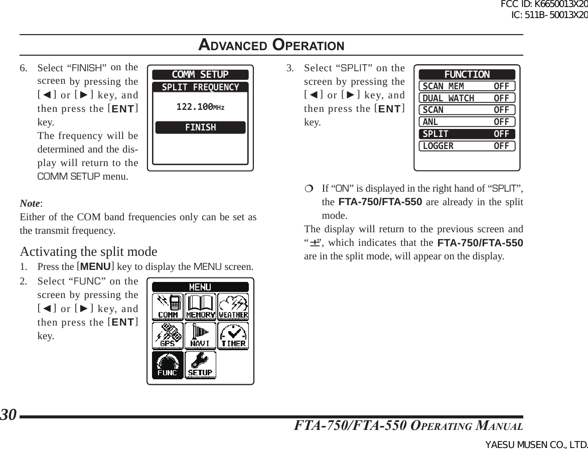 FTA-750/FTA-550 OperATing MAnuAl30adVanced operatIon6. Select “FINISH” on the screen by pressing the [◄] or [►] key, and then press the [ENT] key.  The frequency will be determined and the dis-play will return to the COMM SETUP menu.COMM SETUPSPLIT FREQUENCYFINISH122.100MHzNote: Either of the COM band frequencies only can be set as the transmit frequency.Activating the split mode1. Press the [MENU] key to display the MENU screen.2. Select “FUNC” on the screen by pressing the [◄] or [►] key, and then press the [ENT] key.3.  Select “SPLIT” on the screen by pressing the [◄] or [►] key, and then press the [ENT] key.SCAN MEMDUAL WATCHSCANANLSPLITLOGGEROFFOFFOFFOFFOFFOFFFUNCTION  If “ON” is displayed in the right hand of “SPLIT”, the FTA-750/FTA-550 are already in the split mode.  The display will return to the previous screen and “±”, which indicates that the FTA-750/FTA-550 are in the split mode, will appear on the display.FCC ID: K6650013X20 IC: 511B-50013X20YAESU MUSEN CO., LTD.