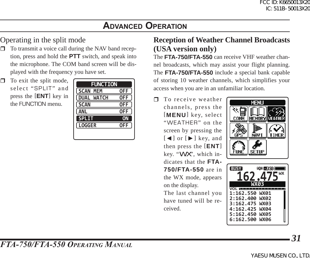 FTA-750/FTA-550 OperATing MAnuAl31adVanced operatIonOperating in the split mode  To transmit a voice call during the NAV band recep-tion, press and hold the PTT switch, and speak into the microphone. The COM band screen will be dis-played with the frequency you have set.  To exit the split mode, select “SPLIT” and press the [ENT] key in the FUNCTION menu.SCAN MEMDUAL WATCHSCANANLSPLITLOGGEROFFOFFOFFOFF ONOFFFUNCTIONReception of Weather Channel Broadcasts (USA version only)The FTA-750/FTA-550 can receive VHF weather chan-nel broadcasts, which may assist your flight planning. The FTA-750/FTA-550 include a special bank capable of storing 10 weather channels, which simplifies your access when you are in an unfamiliar location.  To receive weather channels, press the [MENU] key, select “WEATHER” on the screen by pressing the [◄] or [►] key, and then press the [ENT] key. “WX”, which in-dicates that the FTA-750/FTA-550 are in the WX mode, appears on the display.  The last channel you have tuned will be re-ceived.162.475VOL1:162.550 WX012:162.400 WX023:162.475 WX034:162.425 WX045:162.450 WX056:162.500 WX06BUSYWX03WXFCC ID: K6650013X20 IC: 511B-50013X20YAESU MUSEN CO., LTD.