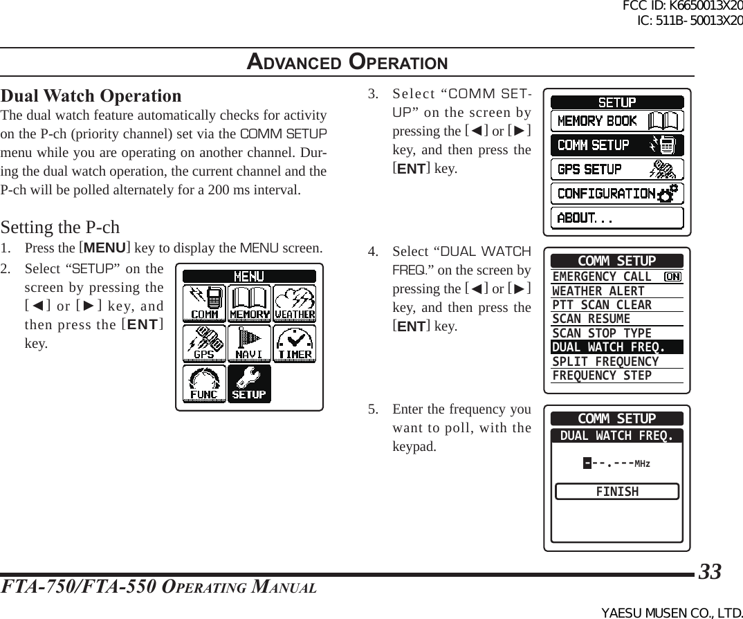 FTA-750/FTA-550 OperATing MAnuAl33adVanced operatIonDual Watch OperationThe dual watch feature automatically checks for activity on the P-ch (priority channel) set via the COMM SETUP menu while you are operating on another channel. Dur-ing the dual watch operation, the current channel and the P-ch will be polled alternately for a 200 ms interval.Setting the P-ch1. Press the [MENU] key to display the MENU screen.2. Select “SETUP” on the screen by pressing the [◄] or [►] key, and then press the [ENT] key.3.  Select “COMM SET-UP” on the screen by pressing the [◄] or [►] key, and then press the [ENT] key.4. Select “DUAL WATCH FREQ.” on the screen by pressing the [◄] or [►] key, and then press the [ENT] key.EMERGENCY CALLWEATHER ALERTPTT SCAN CLEARSCAN RESUMESCAN STOP TYPEDUAL WATCH FREQ.SPLIT FREQUENCYFREQUENCY STEPCOMM SETUP5. Enter the frequency you want to poll, with the keypad.COMM SETUPDUAL WATCH FREQ.FINISH---.---MHzFCC ID: K6650013X20 IC: 511B-50013X20YAESU MUSEN CO., LTD.