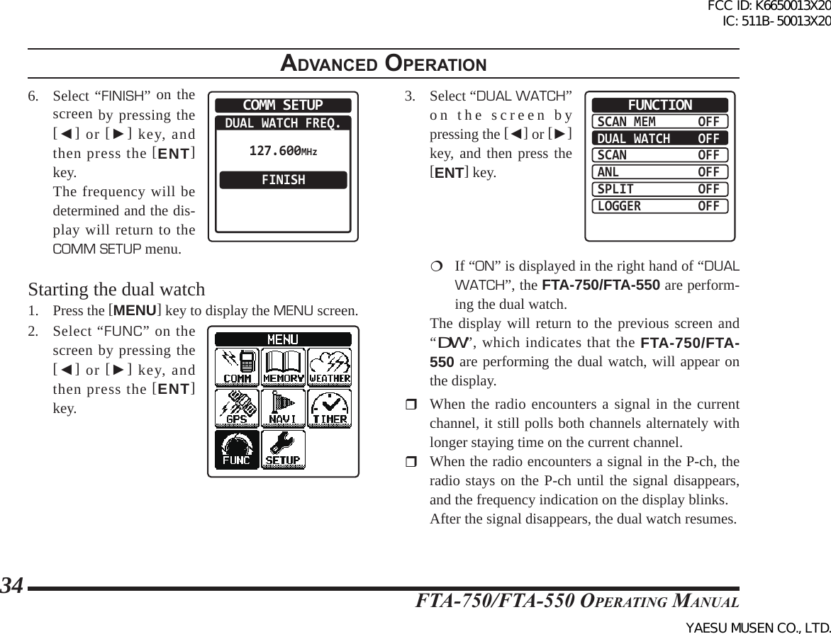 FTA-750/FTA-550 OperATing MAnuAl34adVanced operatIon6. Select “FINISH” on the screen by pressing the [◄] or [►] key, and then press the [ENT] key.  The frequency will be determined and the dis-play will return to the COMM SETUP menu.COMM SETUPDUAL WATCH FREQ.FINISH127.600MHzStarting the dual watch1. Press the [MENU] key to display the MENU screen.2. Select “FUNC” on the screen by pressing the [◄] or [►] key, and then press the [ENT] key.3.  Select “DUAL WATCH” on the screen by pressing the [◄] or [►] key, and then press the [ENT] key.SCAN MEMDUAL WATCHSCANANLSPLITLOGGEROFFOFFOFFOFFOFFOFFFUNCTION  If “ON” is displayed in the right hand of “DUAL WATCH”, the FTA-750/FTA-550 are perform-ing the dual watch.  The display will return to the previous screen and “DW”, which indicates that the FTA-750/FTA-550 are performing the dual watch, will appear on the display.  When the radio encounters a signal in the current channel, it still polls both channels alternately with longer staying time on the current channel.  When the radio encounters a signal in the P-ch, the radio stays on the P-ch until the signal disappears, and the frequency indication on the display blinks.  After the signal disappears, the dual watch resumes.FCC ID: K6650013X20 IC: 511B-50013X20YAESU MUSEN CO., LTD.