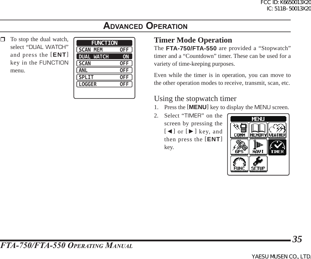 FTA-750/FTA-550 OperATing MAnuAl35adVanced operatIon  To stop the dual watch, select “DUAL WATCH” and press the [ENT] key in the FUNCTION menu.SCAN MEMDUAL WATCHSCANANLSPLITLOGGEROFF ONOFFOFFOFFOFFFUNCTION Timer Mode OperationThe FTA-750/FTA-550 are provided a “Stopwatch” timer and a “Countdown” timer. These can be used for a variety of time-keeping purposes.Even while the timer is in operation, you can move to the other operation modes to receive, transmit, scan, etc.Using the stopwatch timer1. Press the [MENU] key to display the MENU screen.2. Select “TIMER” on the screen by pressing the [◄] or [►] key, and then press the [ENT] key.FCC ID: K6650013X20 IC: 511B-50013X20YAESU MUSEN CO., LTD.