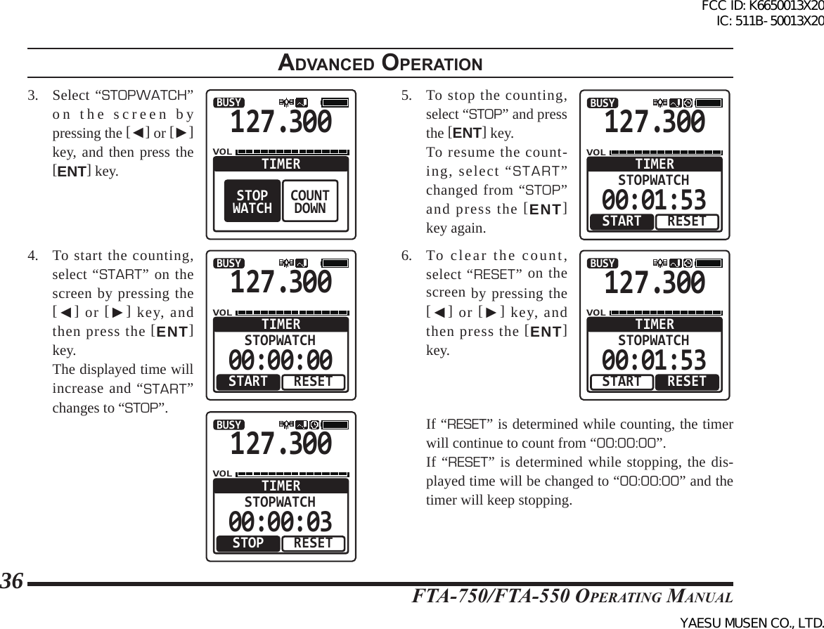 FTA-750/FTA-550 OperATing MAnuAl36adVanced operatIon3.  Select “STOPWATCH” on the screen by pressing the [◄] or [►] key, and then press the [ENT] key.127.300VOLBUSYCOUNTDOWNTIMERSTOPWATCH4.  To start the counting, select “START” on the screen by pressing the [◄] or [►] key, and then press the [ENT] key.  The displayed time will increase and “START” changes to “STOP”.127.300VOLBUSYRESETSTOPWATCHTIMERSTART00:00:00127.300VOLBUSYRESETSTOPWATCHTIMERSTOP00:00:035.  To stop the counting, select “STOP” and press the [ENT] key.  To resume the count-ing, select “START” changed from “STOP” and press the [ENT] key again.127.300VOLBUSYRESETSTOPWATCHTIMERSTART00:01:536.  To clear the count, select “RESET” on the screen by pressing the [◄] or [►] key, and then press the [ENT] key.127.300VOLBUSYRESETSTOPWATCHTIMERSTART00:01:53  If “RESET” is determined while counting, the timer will continue to count from “00:00:00”.   If “RESET” is determined while stopping, the dis-played time will be changed to “00:00:00” and the timer will keep stopping.FCC ID: K6650013X20 IC: 511B-50013X20YAESU MUSEN CO., LTD.