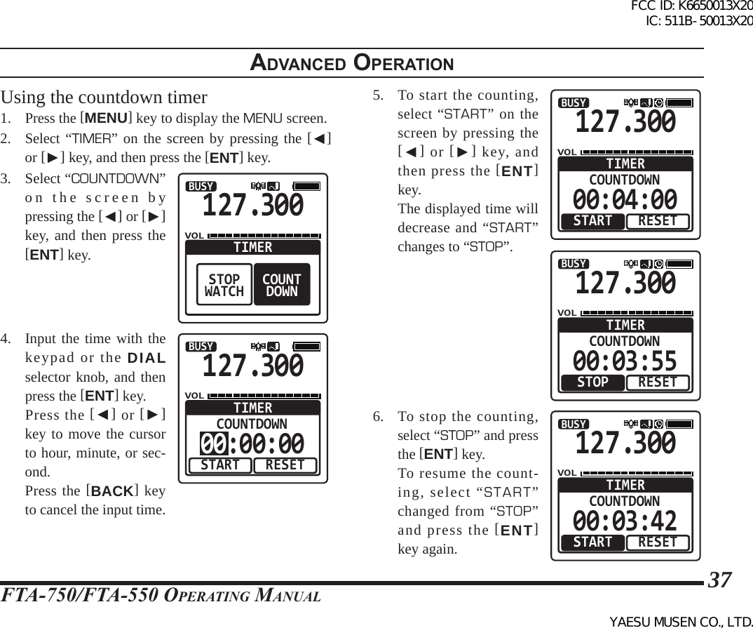 FTA-750/FTA-550 OperATing MAnuAl37adVanced operatIonUsing the countdown timer1. Press the [MENU] key to display the MENU screen.2. Select “TIMER” on the screen by pressing the [◄] or [►] key, and then press the [ENT] key.3.  Select “COUNTDOWN” on the screen by pressing the [◄] or [►] key, and then press the [ENT] key.127.300VOLBUSYCOUNTDOWNTIMERSTOPWATCH4.  Input the time with the keypad or the DIAL selector knob, and then press the [ENT] key.   Press the [◄] or [►] key to move the cursor to hour, minute, or sec-ond.  Press the [BACK] key to cancel the input time.127.300VOLBUSYRESETCOUNTDOWNTIMERSTART00:00:005.  To start the counting, select “START” on the screen by pressing the [◄] or [►] key, and then press the [ENT] key.  The displayed time will decrease and “START” changes to “STOP”.127.300VOLBUSYRESETCOUNTDOWNTIMERSTART00:04:00127.300VOLBUSYRESETCOUNTDOWNTIMERSTOP00:03:556.  To stop the counting, select “STOP” and press the [ENT] key.  To resume the count-ing, select “START” changed from “STOP” and press the [ENT] key again.127.300VOLBUSYRESETCOUNTDOWNTIMERSTART00:03:42FCC ID: K6650013X20 IC: 511B-50013X20YAESU MUSEN CO., LTD.