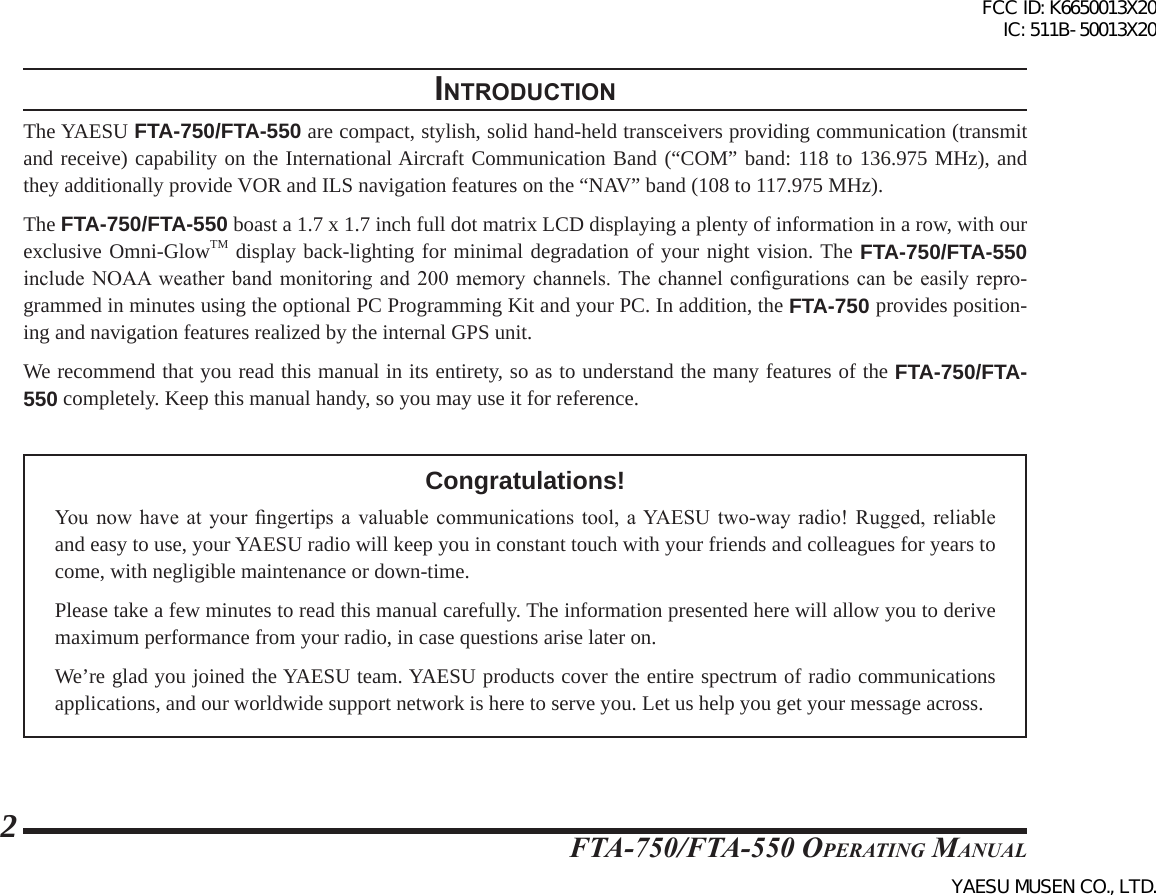 FTA-750/FTA-550 OperATing MAnuAl2IntroductIonThe YAESU FTA-750/FTA-550 are compact, stylish, solid hand-held transceivers providing communication (transmit and receive) capability on the International Aircraft Communication Band (“COM” band: 118 to 136.975 MHz), and they additionally provide VOR and ILS navigation features on the “NAV” band (108 to 117.975 MHz).The FTA-750/FTA-550 boast a 1.7 x 1.7 inch full dot matrix LCD displaying a plenty of information in a row, with our exclusive Omni-GlowTM display back-lighting for minimal degradation of your night vision. The FTA-750/FTA-550 include NOAA  weather  band  monitoring  and  200  memory  channels. The channel congurations can be easily repro-grammed in minutes using the optional PC Programming Kit and your PC. In addition, the FTA-750 provides position-ing and navigation features realized by the internal GPS unit.We recommend that you read this manual in its entirety, so as to understand the many features of the FTA-750/FTA-550 completely. Keep this manual handy, so you may use it for reference.Congratulations!You  now  have at your ngertips  a  valuable  communications  tool,  a YAESU  two-way  radio!  Rugged,  reliable and easy to use, your YAESU radio will keep you in constant touch with your friends and colleagues for years to come, with negligible maintenance or down-time.Please take a few minutes to read this manual carefully. The information presented here will allow you to derive maximum performance from your radio, in case questions arise later on.We’re glad you joined the YAESU team. YAESU products cover the entire spectrum of radio communications applications, and our worldwide support network is here to serve you. Let us help you get your message across.FCC ID: K6650013X20 IC: 511B-50013X20YAESU MUSEN CO., LTD.