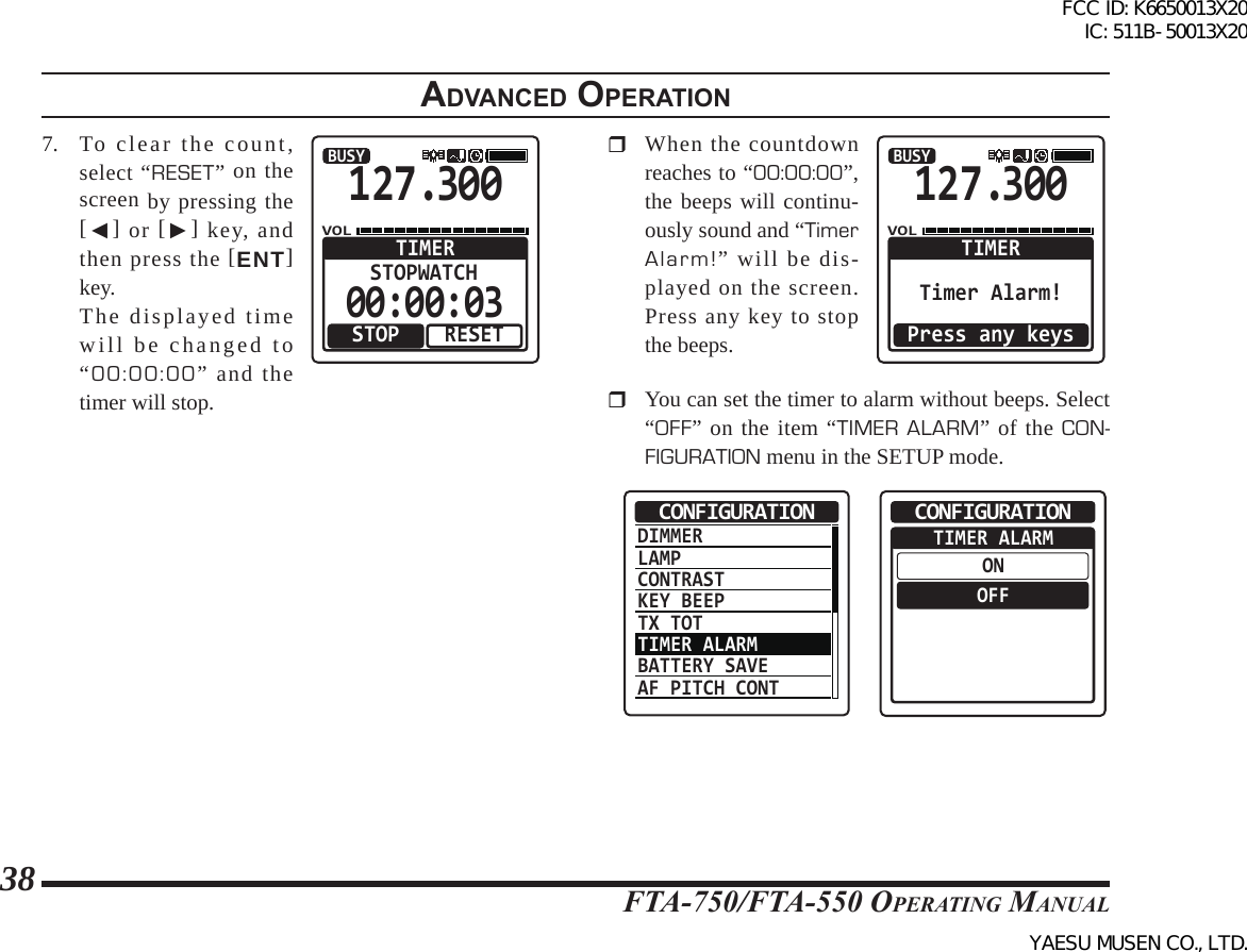 FTA-750/FTA-550 OperATing MAnuAl38adVanced operatIon7.  To clear the count, select “RESET” on the screen by pressing the [◄] or [►] key, and then press the [ENT] key.  The displayed time will be changed to “00:00:00” and the timer will stop.127.300VOLBUSYRESETSTOPWATCHTIMERSTOP00:00:03  When the countdown reaches to “00:00:00”, the beeps will continu-ously sound and “Timer Alarm!” will be dis-played on the screen. Press any key to stop the beeps.127.300VOLBUSYTIMERTimer Alarm!Press any keys  You can set the timer to alarm without beeps. Select “OFF” on the item “TIMER ALARM” of the CON-FIGURATION menu in the SETUP mode.DIMMERLAMPCONTRASTKEY BEEPTX TOTTIMER ALARMBATTERY SAVEAF PITCH CONTCONFIGURATION  TIMER ALARMONOFFCONFIGURATIONFCC ID: K6650013X20 IC: 511B-50013X20YAESU MUSEN CO., LTD.