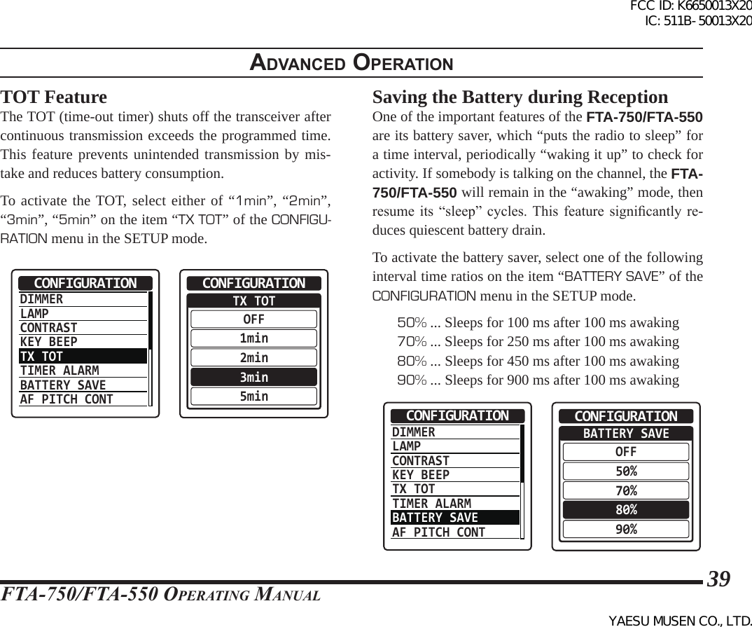 FTA-750/FTA-550 OperATing MAnuAl39adVanced operatIonTOT FeatureThe TOT (time-out timer) shuts off the transceiver after continuous transmission exceeds the programmed time. This feature prevents unintended transmission by mis-take and reduces battery consumption.To activate the TOT, select either of “1min”, “2min”, “3min”, “5min” on the item “TX TOT” of the CONFIGU-RATION menu in the SETUP mode.DIMMERLAMPCONTRASTKEY BEEPTX TOTTIMER ALARMBATTERY SAVEAF PITCH CONTCONFIGURATION  TX TOTOFF1min2min3min5minCONFIGURATIONSaving the Battery during ReceptionOne of the important features of the FTA-750/FTA-550 are its battery saver, which “puts the radio to sleep” for a time interval, periodically “waking it up” to check for activity. If somebody is talking on the channel, the FTA-750/FTA-550 will remain in the “awaking” mode, then resume  its  “sleep”  cycles. This  feature  signicantly  re-duces quiescent battery drain. To activate the battery saver, select one of the following interval time ratios on the item “BATTERY SAVE” of the CONFIGURATION menu in the SETUP mode.50% ... Sleeps for 100 ms after 100 ms awaking70% ... Sleeps for 250 ms after 100 ms awaking80% ... Sleeps for 450 ms after 100 ms awaking90% ... Sleeps for 900 ms after 100 ms awakingDIMMERLAMPCONTRASTKEY BEEPTX TOTTIMER ALARMBATTERY SAVEAF PITCH CONTCONFIGURATION  BATTERY SAVEOFF50%70%80%90%CONFIGURATIONFCC ID: K6650013X20 IC: 511B-50013X20YAESU MUSEN CO., LTD.