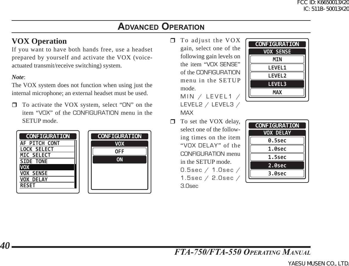 FTA-750/FTA-550 OperATing MAnuAl40adVanced operatIonVOX OperationIf you want to have both hands free, use a headset prepared by yourself and activate the VOX (voice-actuated transmit/receive switching) system.Note:The VOX system does not function when using just the internal microphone; an external headset must be used.  To activate the VOX system, select “ON” on the item “VOX” of the CONFIGURATION menu in the SETUP mode.AF PITCH CONTLOCK SELECTMIC SELECTSIDE TONEVOXVOX SENSEVOX DELAYRESETCONFIGURATION  VOXOFFONCONFIGURATION  To adjust the VOX gain, select one of the following gain levels on the item “VOX SENSE” of the CONFIGURATION menu in the SETUP mode.MIN / LEVEL1 / LEVEL2 / LEVEL3 / MAXVOX SENSEMINLEVEL1LEVEL2LEVEL3MAXCONFIGURATION  To set the VOX delay, select one of the follow-ing times on the item “VOX DELAY” of the CONFIGURATION menu in the SETUP mode.0.5sec / 1.0sec / 1.5sec / 2.0sec / 3.0secVOX DELAY0.5sec1.0sec1.5sec2.0sec3.0secCONFIGURATIONFCC ID: K6650013X20 IC: 511B-50013X20YAESU MUSEN CO., LTD.