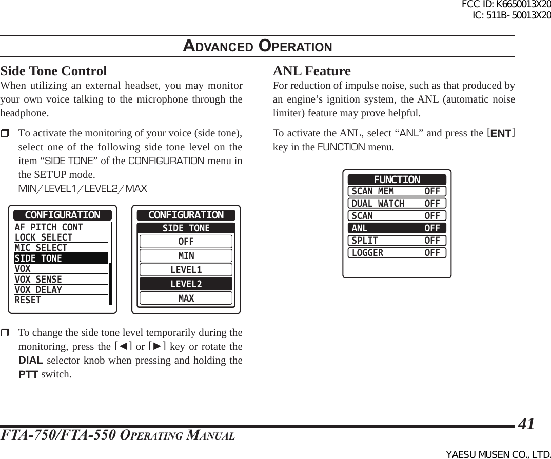 FTA-750/FTA-550 OperATing MAnuAl41adVanced operatIonSide Tone ControlWhen utilizing an external headset, you may monitor your own voice talking to the microphone through the headphone.   To activate the monitoring of your voice (side tone), select one of the following side tone level on the item “SIDE TONE” of the CONFIGURATION menu in the SETUP mode.MIN/LEVEL1/LEVEL2/MAXAF PITCH CONTLOCK SELECTMIC SELECTSIDE TONEVOXVOX SENSEVOX DELAYRESETCONFIGURATION  SIDE TONEOFFMINLEVEL1LEVEL2MAXCONFIGURATION  To change the side tone level temporarily during the monitoring, press the [◄] or [►] key or rotate the DIAL selector knob when pressing and holding the PTT switch.ANL FeatureFor reduction of impulse noise, such as that produced by an engine’s ignition system, the ANL (automatic noise limiter) feature may prove helpful. To activate the ANL, select “ANL” and press the [ENT] key in the FUNCTION menu.SCAN MEMDUAL WATCHSCANANLSPLITLOGGEROFFOFFOFFOFFOFFOFFFUNCTIONFCC ID: K6650013X20 IC: 511B-50013X20YAESU MUSEN CO., LTD.