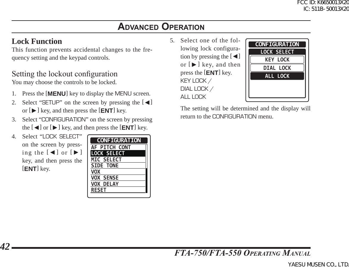 FTA-750/FTA-550 OperATing MAnuAl42adVanced operatIonLock FunctionThis function prevents accidental changes to the fre-quency setting and the keypad controls.Setting the lockout congurationYou may choose the controls to be locked. 1. Press the [MENU] key to display the MENU screen.2. Select “SETUP” on the screen by pressing the [◄] or [►] key, and then press the [ENT] key.3.  Select “CONFIGURATION” on the screen by pressing the [◄] or [►] key, and then press the [ENT] key.4. Select “LOCK SELECT” on the screen by press-ing the [◄] or [►] key, and then press the [ENT] key.AF PITCH CONTLOCK SELECTMIC SELECTSIDE TONEVOXVOX SENSEVOX DELAYRESETCONFIGURATION5.  Select one of the fol-lowing lock configura-tion by pressing the [◄] or [►] key, and then press the [ENT] key.KEY LOCK / DIAL LOCK / ALL LOCKLOCK SELECTKEY LOCKDIAL LOCKALL LOCKCONFIGURATION  The setting will be determined and the display will return to the CONFIGURATION menu.FCC ID: K6650013X20 IC: 511B-50013X20YAESU MUSEN CO., LTD.