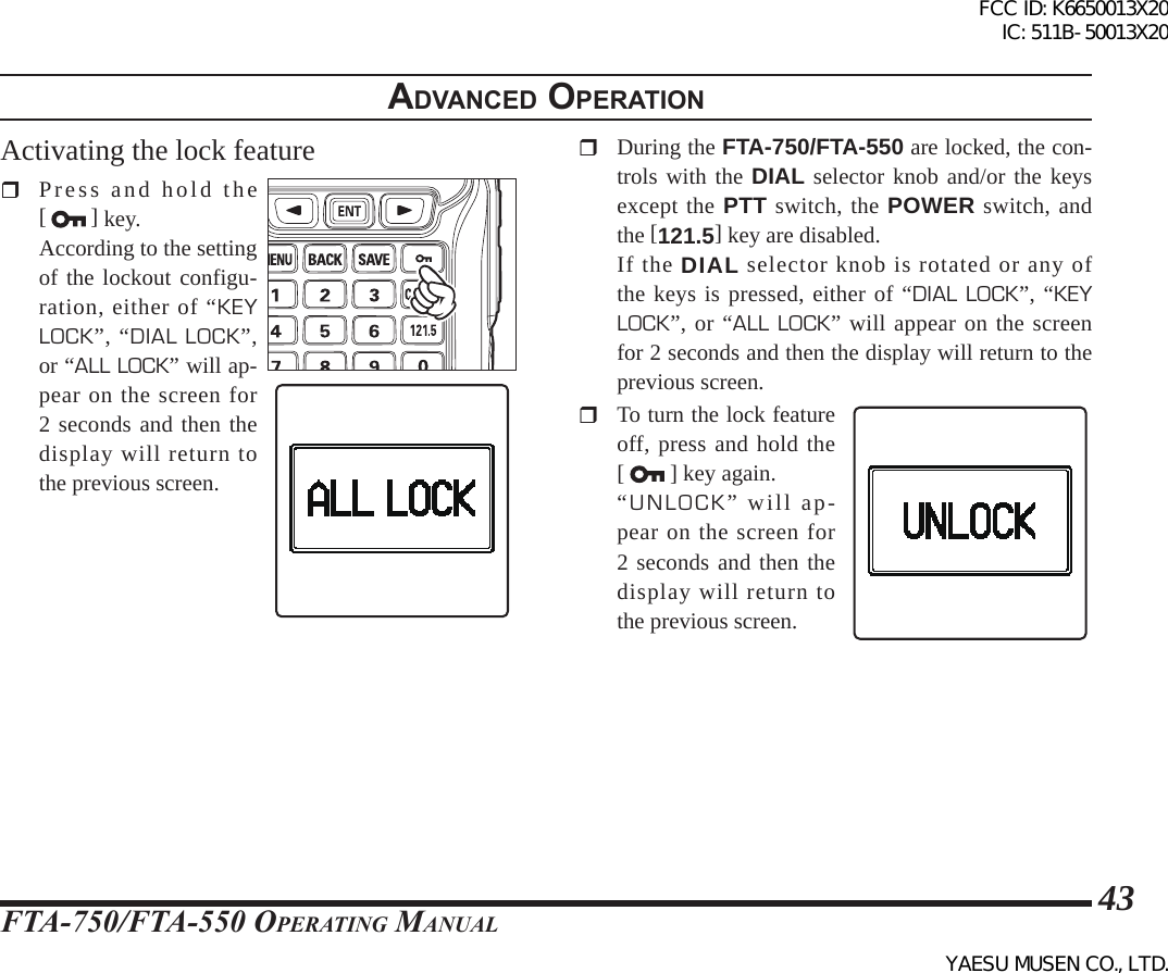 FTA-750/FTA-550 OperATing MAnuAl43adVanced operatIonActivating the lock feature  Press and hold the [   ] key.  According to the setting of the lockout configu-ration, either of “KEY LOCK”, “DIAL LOCK”, or “ALL LOCK” will ap-pear on the screen for 2 seconds and then the display will return to the previous screen.  During the FTA-750/FTA-550 are locked, the con-trols with the DIAL selector knob and/or the keys except the PTT switch, the POWER switch, and the [121.5] key are disabled.  If the DIAL selector knob is rotated or any of the keys is pressed, either of “DIAL LOCK”, “KEY LOCK”, or “ALL LOCK” will appear on the screen for 2 seconds and then the display will return to the previous screen.  To turn the lock feature off, press and hold the [  ] key again. “UNLOCK” will ap-pear on the screen for 2 seconds and then the display will return to the previous screen.FCC ID: K6650013X20 IC: 511B-50013X20YAESU MUSEN CO., LTD.