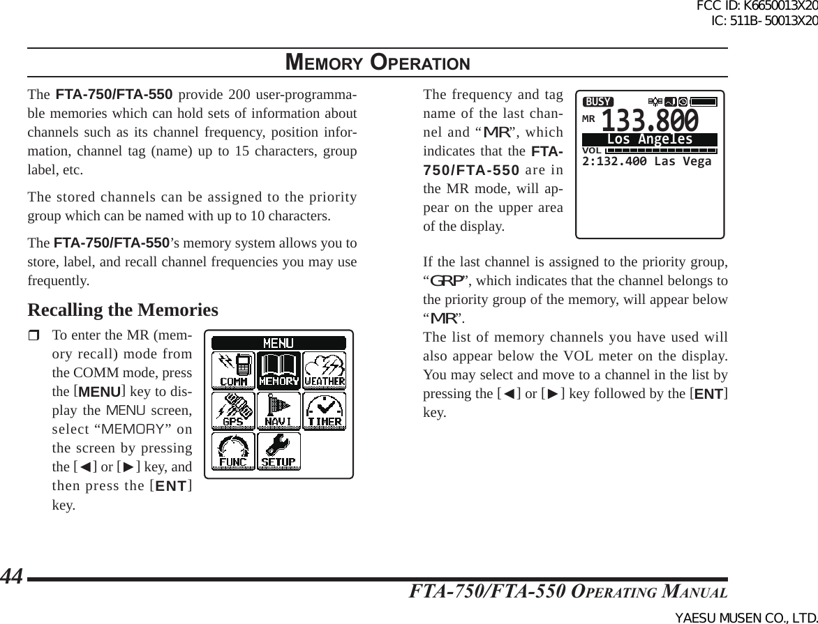 FTA-750/FTA-550 OperATing MAnuAl44memory operatIonThe FTA-750/FTA-550 provide 200 user-programma-ble memories which can hold sets of information about channels such as its channel frequency, position infor-mation, channel tag (name) up to 15 characters, group label, etc. The stored channels can be assigned to the priority group which can be named with up to 10 characters.The FTA-750/FTA-550’s memory system allows you to store, label, and recall channel frequencies you may use frequently. Recalling the Memories  To enter the MR (mem-ory recall) mode from the COMM mode, press the [MENU] key to dis-play the MENU screen, select “MEMORY” on the screen by pressing the [◄] or [►] key, and then press the [ENT] key.   The frequency and tag name of the last chan-nel and “MR”, which indicates that the FTA-750/FTA-550 are in the MR mode, will ap-pear on the upper area of the display. 133.800VOL2:132.400 Las VegaBUSYLos AngelesMR  If the last channel is assigned to the priority group, “GRP”, which indicates that the channel belongs to the priority group of the memory, will appear below “MR”.   The list of memory channels you have used will also appear below the VOL meter on the display. You may select and move to a channel in the list by pressing the [◄] or [►] key followed by the [ENT] key.FCC ID: K6650013X20 IC: 511B-50013X20YAESU MUSEN CO., LTD.