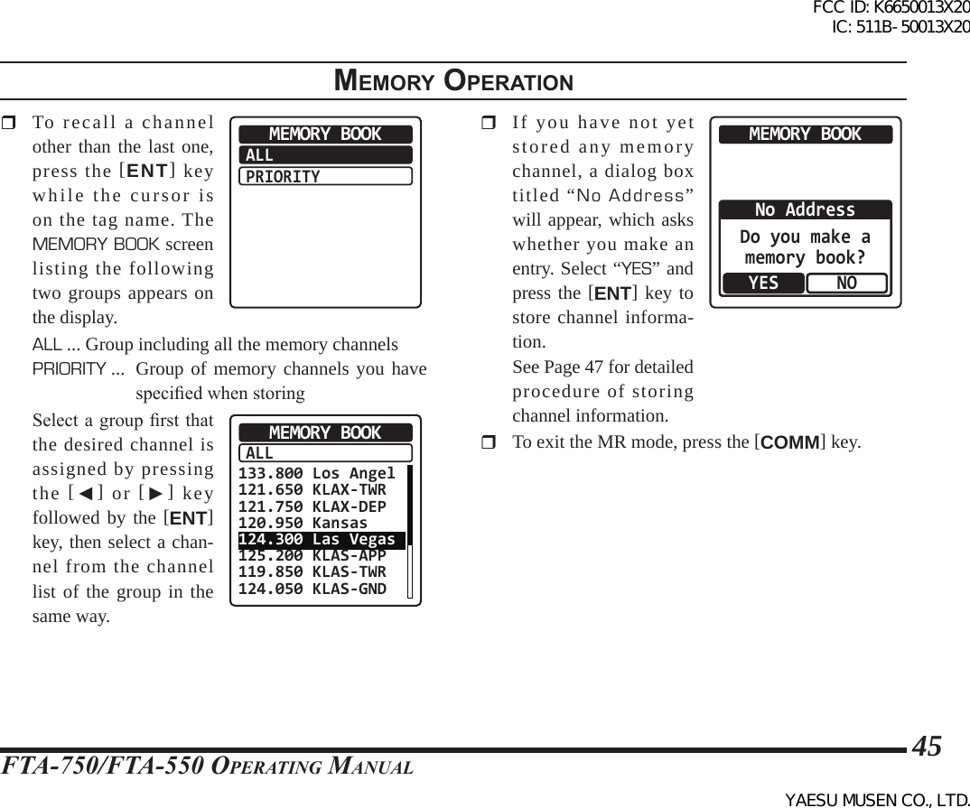 FTA-750/FTA-550 OperATing MAnuAl45  To recall a channel other than the last one, press the [ENT] key while the cursor is on the tag name. The MEMORY BOOK screen listing the following two groups appears on the display.ALLPRIORITYMEMORY BOOKALL ... Group including all the memory channelsPRIORITY ...   Group of memory channels you have specied when storing  Select a group rst that the desired channel is assigned by pressing the  [◄] or [►] key followed by the [ENT] key, then select a chan-nel from the channel list of the group in the same way.ALLMEMORY BOOK133.800 Los Angel121.650 KLAX-TWR121.750 KLAX-DEP120.950 Kansas124.300 Las Vegas125.200 KLAS-APP119.850 KLAS-TWR124.050 KLAS-GND  If you have not yet stored any memory channel, a dialog box titled “No Address” will appear, which asks whether you make an entry. Select “YES” and press the [ENT] key to store channel informa-tion.  See Page 47 for detailed procedure of storing channel information.MEMORY BOOKNONo AddressYESDo you make amemory book?  To exit the MR mode, press the [COMM] key.memory operatIonFCC ID: K6650013X20 IC: 511B-50013X20YAESU MUSEN CO., LTD.