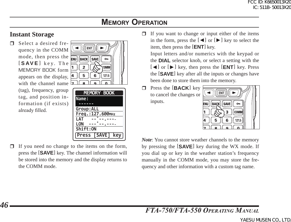 FTA-750/FTA-550 OperATing MAnuAl46memory operatIonInstant Storage  Select a desired fre-quency in the COMM mode, then press the [SAVE] key. The MEMORY BOOK form appears on the display, with the channel name (tag), frequency, group tag, and position in-formation (if exists) already lled.Name: ------Group:ALLFreq.:127.600MHzLAT   --˚--.----LON  ---˚--.----Shift:ONMEMORY BOOKPress [SAVE] key  If you need no change to the items on the form, press the [SAVE] key. The channel information will be stored into the memory and the display returns to the COMM mode.  If you want to change or input either of the items in the form, press the [◄] or [►] key to select the item, then press the [ENT] key.  Input letters and/or numerics with the keypad or the DIAL selector knob, or select a setting with the [◄] or [►] key, then press the [ENT] key. Press the [SAVE] key after all the inputs or changes have been done to store them into the memory.  Press the [BACK] key to cancel the changes or inputs.Note: You cannot store weather channels to the memory by pressing the [SAVE] key during the WX mode. If you dial up or key in the weather station’s frequency manually in the COMM mode, you may store the fre-quency and other information with a custom tag name.FCC ID: K6650013X20 IC: 511B-50013X20YAESU MUSEN CO., LTD.