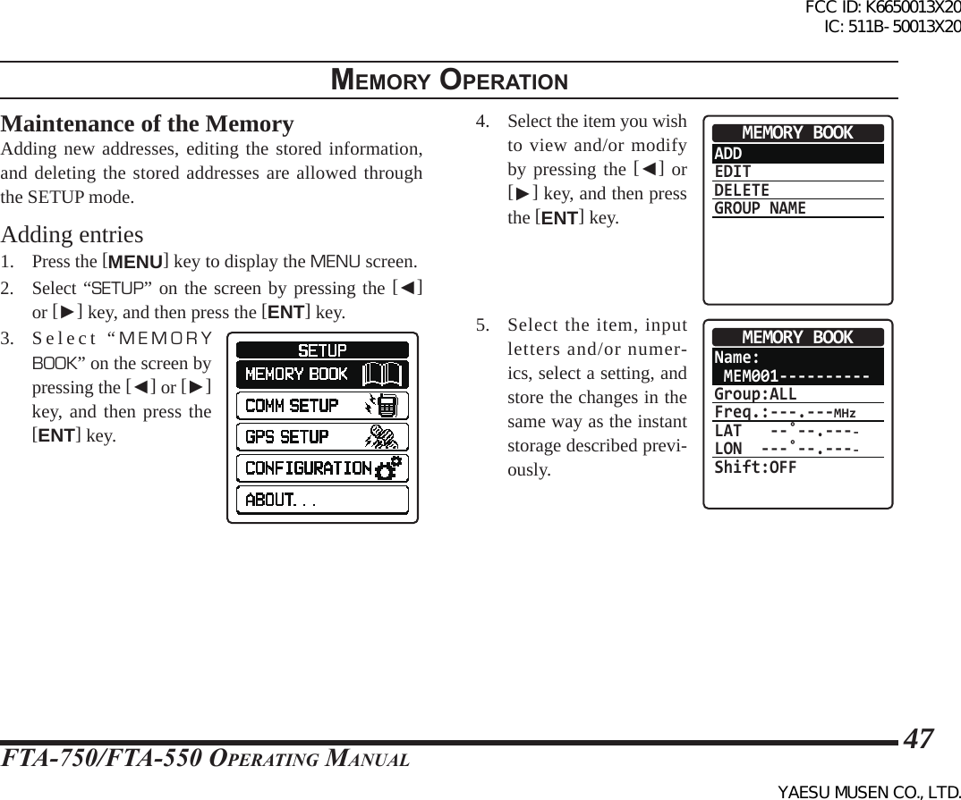 FTA-750/FTA-550 OperATing MAnuAl47memory operatIonMaintenance of the MemoryAdding new addresses, editing the stored information, and deleting the stored addresses are allowed through the SETUP mode.Adding entries1. Press the [MENU] key to display the MENU screen.2. Select “SETUP” on the screen by pressing the [◄] or [►] key, and then press the [ENT] key.3.  Select “MEMORY BOOK” on the screen by pressing the [◄] or [►] key, and then press the [ENT] key.4. Select the item you wish to view and/or modify by pressing the [◄] or [►] key, and then press the [ENT] key.ADDEDITDELETEGROUP NAMEMEMORY BOOK5.  Select the item, input letters and/or numer-ics, select a setting, and store the changes in the same way as the instant storage described previ-ously.Name: MEM001----------Group:ALLFreq.:---.---MHzLAT   --˚--.----LON  ---˚--.----Shift:OFFMEMORY BOOKFCC ID: K6650013X20 IC: 511B-50013X20YAESU MUSEN CO., LTD.