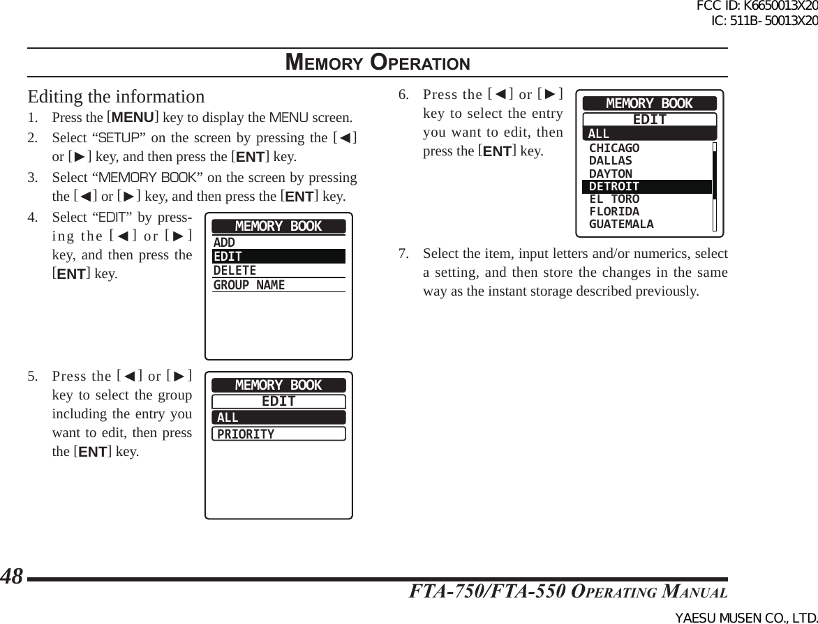 FTA-750/FTA-550 OperATing MAnuAl48memory operatIonEditing the information1. Press the [MENU] key to display the MENU screen.2. Select “SETUP” on the screen by pressing the [◄] or [►] key, and then press the [ENT] key.3.  Select “MEMORY BOOK” on the screen by pressing the [◄] or [►] key, and then press the [ENT] key.4. Select “EDIT” by press-ing the [◄] or [►] key, and then press the [ENT] key.ADDEDITDELETEGROUP NAMEMEMORY BOOK5.  Press the [◄] or [►] key to select the group including the entry you want to edit, then press the [ENT] key.ALLPRIORITYMEMORY BOOKEDIT6.  Press the [◄] or [►] key to select the entry you want to edit, then press the [ENT] key.ALLMEMORY BOOK CHICAGO DALLAS DAYTON DETROIT EL TORO FLORIDA GUATEMALAEDIT7.  Select the item, input letters and/or numerics, select a setting, and then store the changes in the same way as the instant storage described previously.FCC ID: K6650013X20 IC: 511B-50013X20YAESU MUSEN CO., LTD.