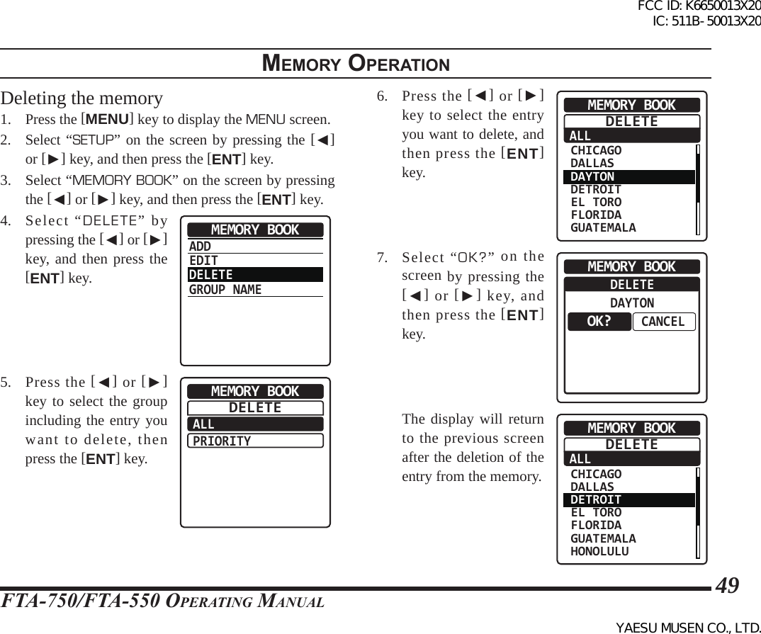 FTA-750/FTA-550 OperATing MAnuAl49memory operatIonDeleting the memory1. Press the [MENU] key to display the MENU screen.2. Select “SETUP” on the screen by pressing the [◄] or [►] key, and then press the [ENT] key.3.  Select “MEMORY BOOK” on the screen by pressing the [◄] or [►] key, and then press the [ENT] key.4. Select “DELETE” by pressing the [◄] or [►] key, and then press the [ENT] key.ADDEDITDELETEGROUP NAMEMEMORY BOOK5.  Press the [◄] or [►] key to select the group including the entry you want to delete, then press the [ENT] key.ALLPRIORITYMEMORY BOOKDELETE6.  Press the [◄] or [►] key to select the entry you want to delete, and then press the [ENT] key.ALLMEMORY BOOK CHICAGO DALLAS DAYTON DETROIT EL TORO FLORIDA GUATEMALADELETE7. Select “OK?” on the screen by pressing the [◄] or [►] key, and then press the [ENT] key.DELETEDAYTONCANCELMEMORY BOOKOK?  The display will return to the previous screen after the deletion of the entry from the memory.ALLMEMORY BOOK CHICAGO DALLAS DETROIT EL TORO FLORIDA GUATEMALA HONOLULUDELETEFCC ID: K6650013X20 IC: 511B-50013X20YAESU MUSEN CO., LTD.