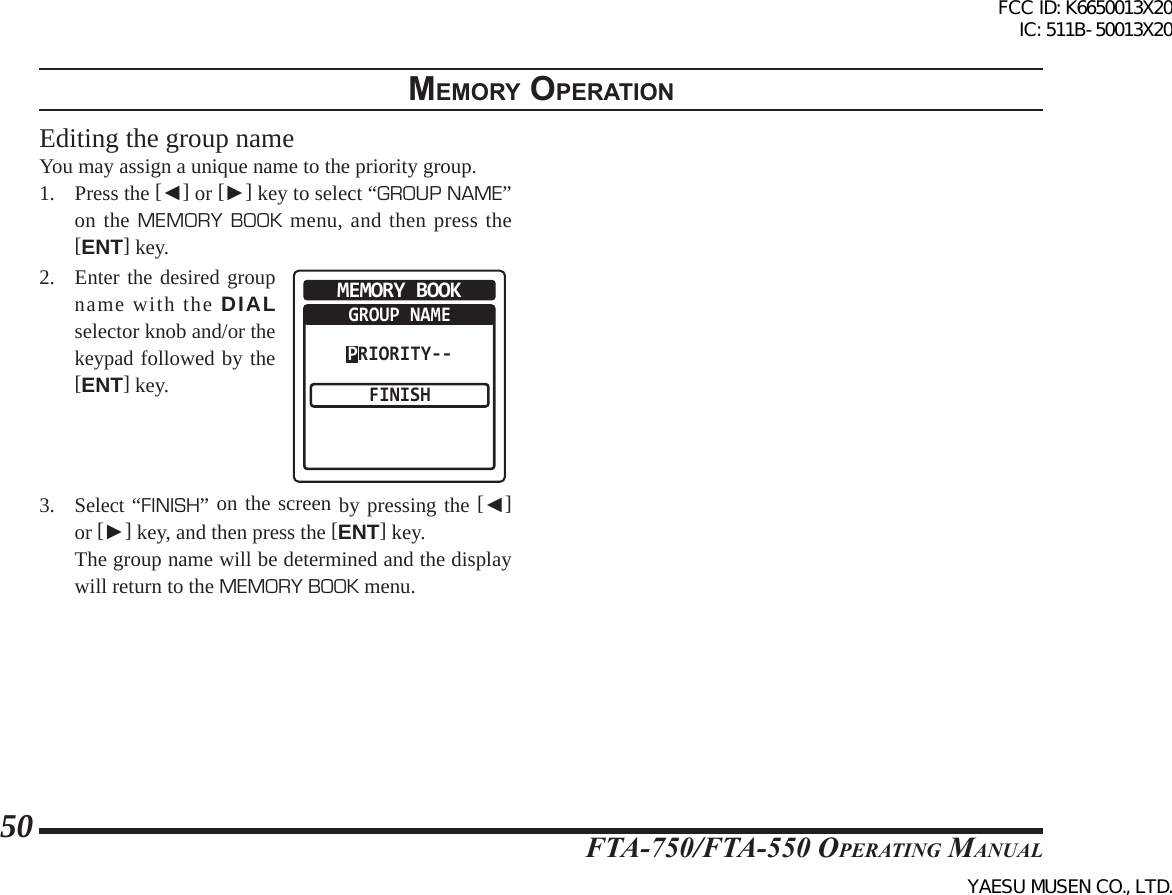 FTA-750/FTA-550 OperATing MAnuAl50memory operatIonEditing the group nameYou may assign a unique name to the priority group.1.  Press the [◄] or [►] key to select “GROUP NAME” on the MEMORY BOOK menu, and then press the [ENT] key. 2. Enter the desired group name with the DIAL selector knob and/or the keypad followed by the [ENT] key. MEMORY BOOKGROUP NAMEFINISHPRIORITY--3. Select “FINISH” on the screen by pressing the [◄] or [►] key, and then press the [ENT] key.  The group name will be determined and the display will return to the MEMORY BOOK menu.FCC ID: K6650013X20 IC: 511B-50013X20YAESU MUSEN CO., LTD.