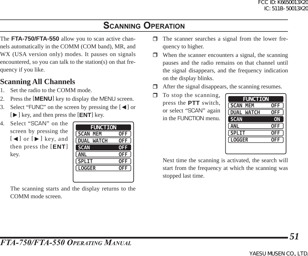 FTA-750/FTA-550 OperATing MAnuAl51scannIng operatIonThe FTA-750/FTA-550 allow you to scan active chan-nels automatically in the COMM (COM band), MR, and WX (USA version only) modes. It pauses on signals encountered, so you can talk to the station(s) on that fre-quency if you like.Scanning All Channels1.  Set the radio to the COMM mode.2. Press the [MENU] key to display the MENU screen.3. Select “FUNC” on the screen by pressing the [◄] or [►] key, and then press the [ENT] key.4. Select “SCAN” on the screen by pressing the [◄] or [►] key, and then press the [ENT] key.SCAN MEMDUAL WATCHSCANANLSPLITLOGGEROFFOFFOFFOFFOFFOFFFUNCTION  The scanning starts and the display returns to the COMM mode screen.  The scanner searches a signal from the lower fre-quency to higher.  When the scanner encounters a signal, the scanning pauses and the radio remains on that channel until the signal disappears, and the frequency indication on the display blinks.  After the signal disappears, the scanning resumes.  To stop the scanning, press the PTT switch, or select “SCAN” again in the FUNCTION menu. SCAN MEMDUAL WATCHSCANANLSPLITLOGGEROFFOFF ONOFFOFFOFFFUNCTION  Next time the scanning is activated, the search will start from the frequency at which the scanning was stopped last time.FCC ID: K6650013X20 IC: 511B-50013X20YAESU MUSEN CO., LTD.