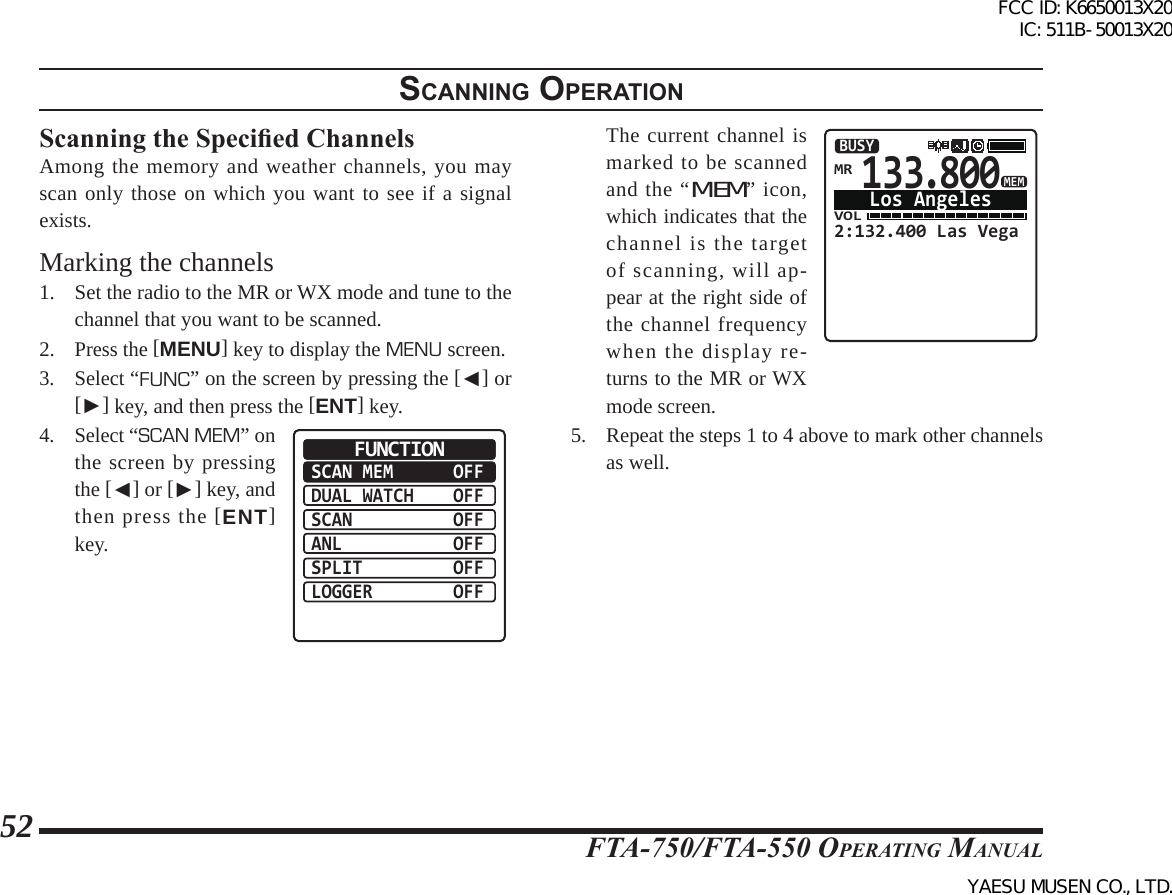 FTA-750/FTA-550 OperATing MAnuAl52scannIng operatIonScanning the Specied ChannelsAmong the memory and weather channels, you may scan only those on which you want to see if a signal exists.Marking the channels1.  Set the radio to the MR or WX mode and tune to the channel that you want to be scanned.2. Press the [MENU] key to display the MENU screen.3. Select “FUNC” on the screen by pressing the [◄] or [►] key, and then press the [ENT] key.4. Select “SCAN MEM” on the screen by pressing the [◄] or [►] key, and then press the [ENT] key.SCAN MEMDUAL WATCHSCANANLSPLITLOGGEROFFOFFOFFOFFOFFOFFFUNCTION  The current channel is marked to be scanned and the “MEM” icon, which indicates that the channel is the target of scanning, will ap-pear at the right side of the channel frequency when the display re-turns to the MR or WX mode screen.133.800VOL2:132.400 Las VegaBUSYLos AngelesMRMEM5.  Repeat the steps 1 to 4 above to mark other channels as well.FCC ID: K6650013X20 IC: 511B-50013X20YAESU MUSEN CO., LTD.