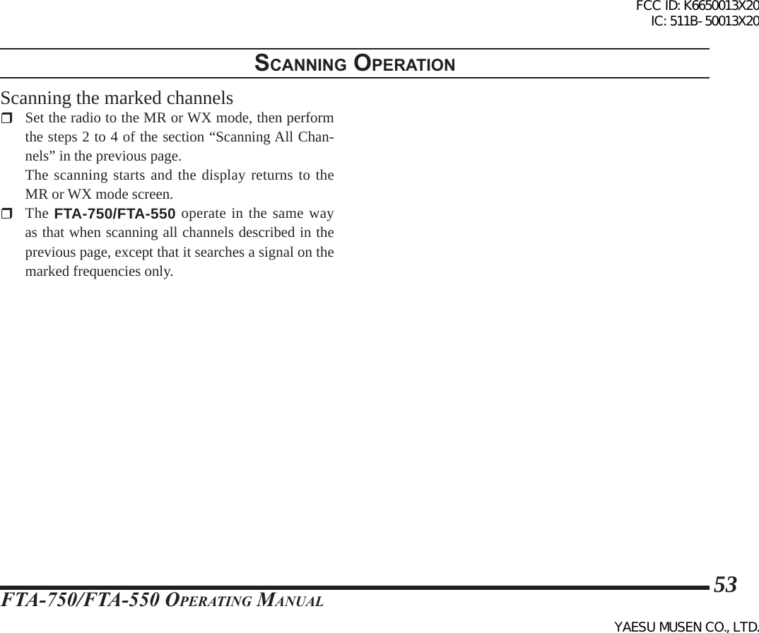 FTA-750/FTA-550 OperATing MAnuAl53scannIng operatIonScanning the marked channels  Set the radio to the MR or WX mode, then perform the steps 2 to 4 of the section “Scanning All Chan-nels” in the previous page.  The scanning starts and the display returns to the MR or WX mode screen. The FTA-750/FTA-550 operate in the same way as that when scanning all channels described in the previous page, except that it searches a signal on the marked frequencies only. FCC ID: K6650013X20 IC: 511B-50013X20YAESU MUSEN CO., LTD.