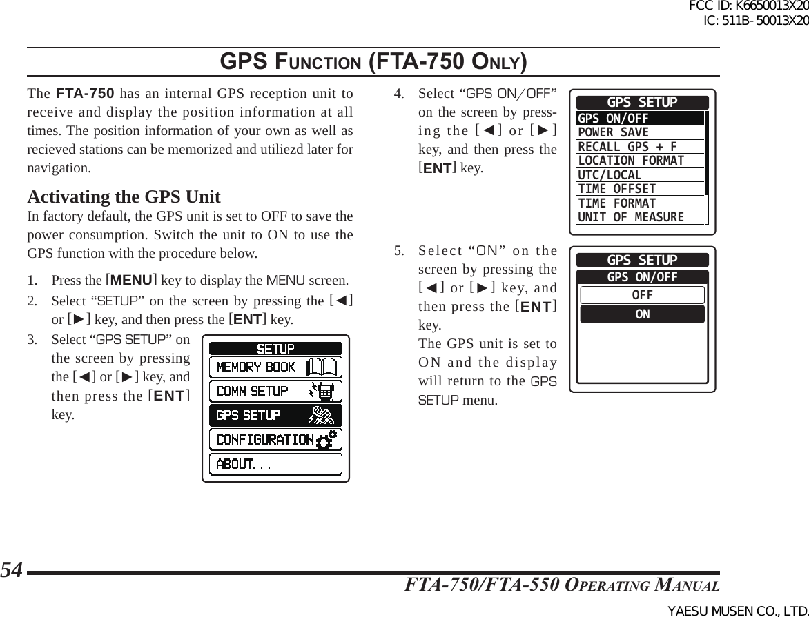 FTA-750/FTA-550 OperATing MAnuAl54gps FunctIon (Fta-750 only)The FTA-750 has an internal GPS reception unit to receive and display the position information at all times. The position information of your own as well as recieved stations can be memorized and utiliezd later for navigation. Activating the GPS UnitIn factory default, the GPS unit is set to OFF to save the power consumption. Switch the unit to ON to use the GPS function with the procedure below.1. Press the [MENU] key to display the MENU screen.2. Select “SETUP” on the screen by pressing the [◄] or [►] key, and then press the [ENT] key.3. Select “GPS SETUP” on the screen by pressing the [◄] or [►] key, and then press the [ENT] key.4. Select “GPS ON/OFF” on the screen by press-ing the [◄] or [►] key, and then press the [ENT] key.GPS ON/OFFPOWER SAVERECALL GPS + FLOCATION FORMATUTC/LOCALTIME OFFSETTIME FORMATUNIT OF MEASUREGPS SETUP5. Select “ON” on the screen by pressing the [◄] or [►] key, and then press the [ENT] key.  The GPS unit is set to ON and the display will return to the GPS SETUP menu.GPS ON/OFFOFFONGPS SETUPFCC ID: K6650013X20 IC: 511B-50013X20YAESU MUSEN CO., LTD.