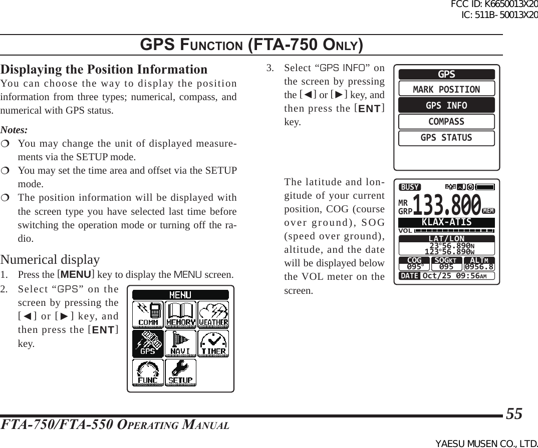 FTA-750/FTA-550 OperATing MAnuAl55gps FunctIon (Fta-750 only)Displaying the Position InformationYou can choose the way to display the position information from three types; numerical, compass, and numerical with GPS status.Notes:  You may change the unit of displayed measure-ments via the SETUP mode.  You may set the time area and offset via the SETUP mode.  The position information will be displayed with the screen type you have selected last time before switching the operation mode or turning off the ra-dio.Numerical display1. Press the [MENU] key to display the MENU screen.2. Select “GPS” on the screen by pressing the [◄] or [►] key, and then press the [ENT] key.3. Select “GPS INFO” on the screen by pressing the [◄] or [►] key, and then press the [ENT] key.MARK POSITIONGPS INFOCOMPASSGPS STATUSGPS  The latitude and lon-gitude of your current position, COG (course over ground), SOG (speed over ground), altitude, and the date will be displayed below the VOL meter on the screen.133.800GRPMRVOLLAT/LON 23°56.890N123°56.890WCOG095°Oct/25 09:56AMSOGKT095 ALTM0956.8BUSYMEMDATEKLAX-ATISFCC ID: K6650013X20 IC: 511B-50013X20YAESU MUSEN CO., LTD.