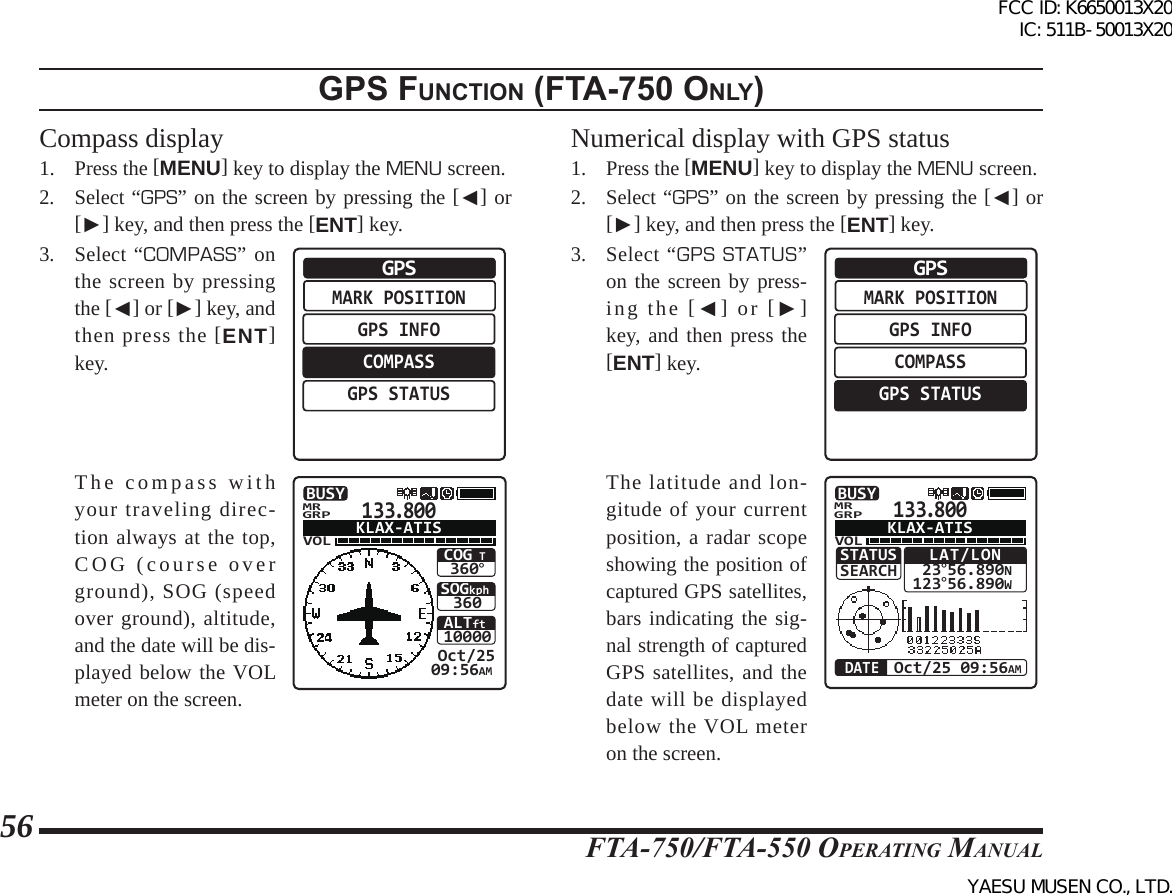 FTA-750/FTA-550 OperATing MAnuAl56gps FunctIon (Fta-750 only)Compass display1. Press the [MENU] key to display the MENU screen.2. Select “GPS” on the screen by pressing the [◄] or [►] key, and then press the [ENT] key.3. Select “COMPASS” on the screen by pressing the [◄] or [►] key, and then press the [ENT] key.MARK POSITIONGPS INFOCOMPASSGPS STATUSGPS  The compass with your traveling direc-tion always at the top, COG (course over ground), SOG (speed over ground), altitude, and the date will be dis-played below the VOL meter on the screen. 133.800VOLSOGkph360 Oct/2509:56AMCOG T360°ALTft10000BUSYGRPMRKLAX-ATISNumerical display with GPS status1. Press the [MENU] key to display the MENU screen.2. Select “GPS” on the screen by pressing the [◄] or [►] key, and then press the [ENT] key.3. Select “GPS STATUS” on the screen by press-ing the [◄] or [►] key, and then press the [ENT] key.MARK POSITIONGPS INFOCOMPASSGPS STATUSGPS  The latitude and lon-gitude of your current position, a radar scope showing the position of captured GPS satellites, bars indicating the sig-nal strength of captured GPS satellites, and the date will be displayed below the VOL meter on the screen.133.800VOLBUSYGRPMRKLAX-ATISLAT/LON 23°56.890N123°56.890WOct/25 09:56AMDATESTATUSSEARCHFCC ID: K6650013X20 IC: 511B-50013X20YAESU MUSEN CO., LTD.