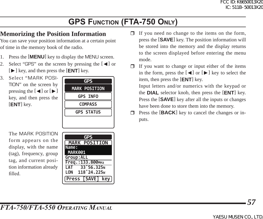 FTA-750/FTA-550 OperATing MAnuAl57gps FunctIon (Fta-750 only)Memorizing the Position InformationYou can save your position information at a certain point of time in the memory book of the radio.1. Press the [MENU] key to display the MENU screen.2. Select “GPS” on the screen by pressing the [◄] or [►] key, and then press the [ENT] key.3. Select “MARK POSI-TION” on the screen by pressing the [◄] or [►] key, and then press the [ENT] key.MARK POSITIONGPS INFOCOMPASSGPS STATUSGPS The MARK POSITION form appears on the display, with the name (tag), frequency, group tag, and current posi-tion information already lled.Name: MARK001Group:ALLFreq.:133.800MHzLAT   33˚56.325NLON  118˚24.225WGPSPress [SAVE] keyMARK POSITION  If you need no change to the items on the form, press the [SAVE] key. The position information will be stored into the memory and the display returns to the screen displayed before entering the menu mode.  If you want to change or input either of the items in the form, press the [◄] or [►] key to select the item, then press the [ENT] key.  Input letters and/or numerics with the keypad or the DIAL selector knob, then press the [ENT] key. Press the [SAVE] key after all the inputs or changes have been done to store them into the memory.  Press the [BACK] key to cancel the changes or in-puts.FCC ID: K6650013X20 IC: 511B-50013X20YAESU MUSEN CO., LTD.