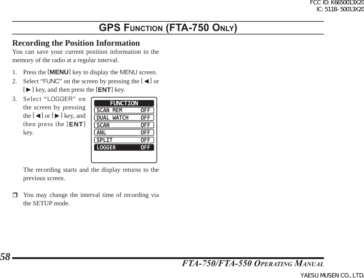 FTA-750/FTA-550 OperATing MAnuAl58gps FunctIon (Fta-750 only)Recording the Position InformationYou can save your current position information in the memory of the radio at a regular interval.1. Press the [MENU] key to display the MENU screen.2. Select “FUNC” on the screen by pressing the [◄] or [►] key, and then press the [ENT] key.3. Select “LOGGER” on the screen by pressing the [◄] or [►] key, and then press the [ENT] key.SCAN MEMDUAL WATCHSCANANLSPLITLOGGEROFFOFFOFFOFFOFFOFFFUNCTION  The recording starts and the display returns to the previous screen.  You may change the interval time of recording via the SETUP mode.FCC ID: K6650013X20 IC: 511B-50013X20YAESU MUSEN CO., LTD.