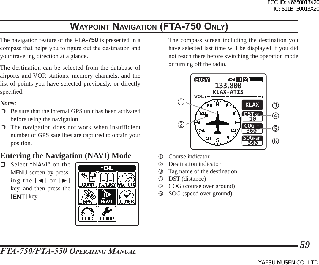 FTA-750/FTA-550 OperATing MAnuAl59WaypoInt naVIgatIon (Fta-750 only)The navigation feature of the FTA-750 is presented in a compass that helps you to gure out the destination and your traveling direction at a glance.The destination can be selected from the database of airports and VOR stations, memory channels, and the list of points you have selected previously, or directly specied.Notes:  Be sure that the internal GPS unit has been activated before using the navigation.  The navigation does not work when insufficient number of GPS satellites are captured to obtain your position.Entering the Navigation (NAVI) Mode Select “NAVI” on the MENU screen by press-ing the [◄] or [►] key, and then press the [ENT] key.  The compass screen including the destination you have selected last time will be displayed if you did not reach there before switching the operation mode or turning off the radio.133.800VOLSOGkph360COG T360°DSTkm10KLAXBUSYKLAX-ATIS  Course indicator  Destination indicator  Tag name of the destination  DST (distance)  COG (course over ground)  SOG (speed over ground)FCC ID: K6650013X20 IC: 511B-50013X20YAESU MUSEN CO., LTD.