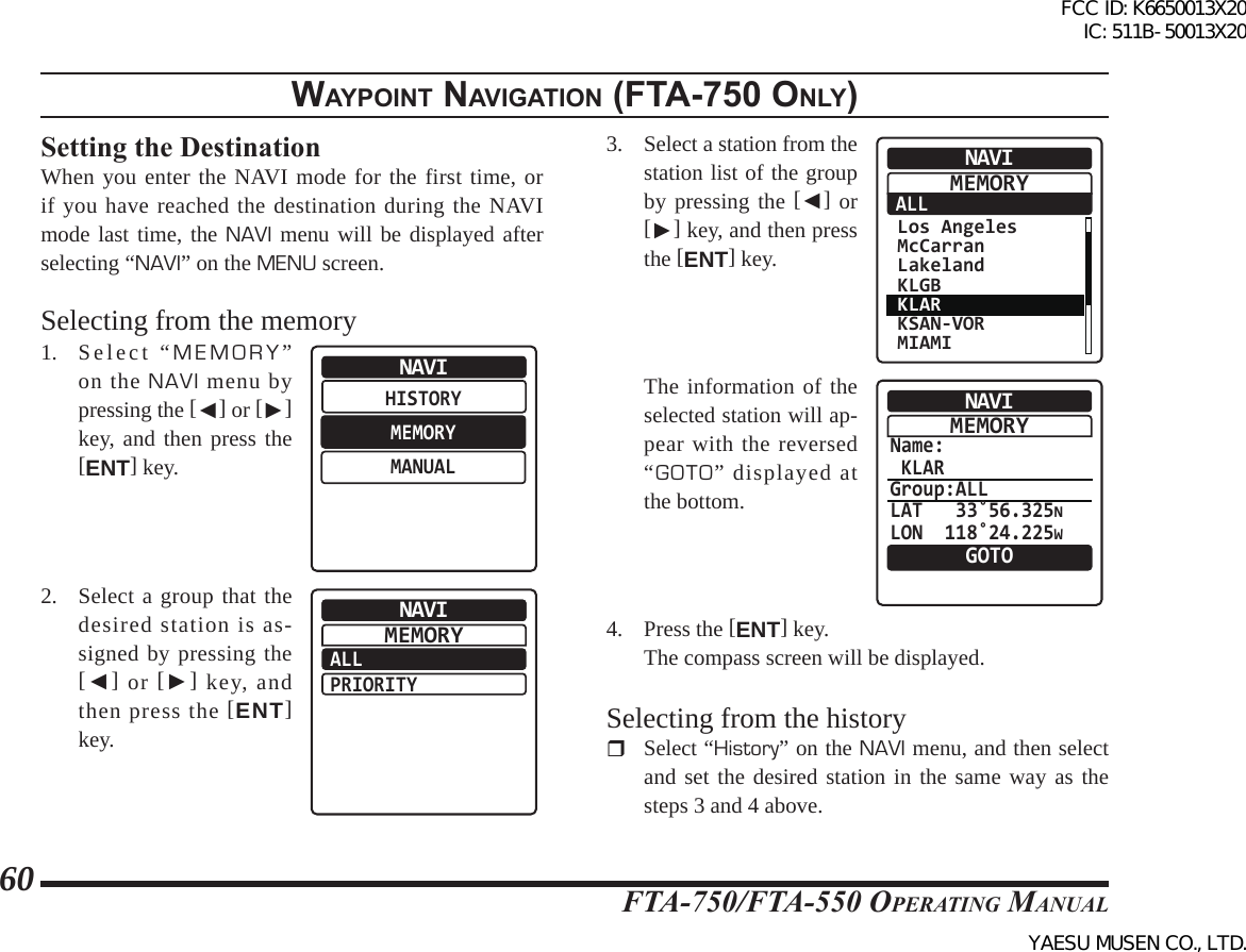 FTA-750/FTA-550 OperATing MAnuAl60WaypoInt naVIgatIon (Fta-750 only)Setting the DestinationWhen you enter the NAVI mode for the first time, or if you have reached the destination during the NAVI mode last time, the NAVI menu will be displayed after selecting “NAVI” on the MENU screen.Selecting from the memory1. Select “MEMORY” on the NAVI menu by pressing the [◄] or [►] key, and then press the [ENT] key.HISTORYMEMORYMANUALNAVI2.  Select a group that the desired station is as-signed by pressing the [◄] or [►] key, and then press the [ENT] key.ALLPRIORITYNAVIMEMORY3.  Select a station from the station list of the group by pressing the [◄] or [►] key, and then press the [ENT] key.ALLNAVI Los Angeles McCarran Lakeland KLGB KLAR KSAN-VOR MIAMIMEMORY  The information of the selected station will ap-pear with the reversed “GOTO” displayed at the bottom.Name: KLARGroup:ALLLAT   33˚56.325NLON  118˚24.225WNAVIGOTOMEMORY4. Press the [ENT] key.  The compass screen will be displayed.Selecting from the history Select “History” on the NAVI menu, and then select and set the desired station in the same way as the steps 3 and 4 above.FCC ID: K6650013X20 IC: 511B-50013X20YAESU MUSEN CO., LTD.