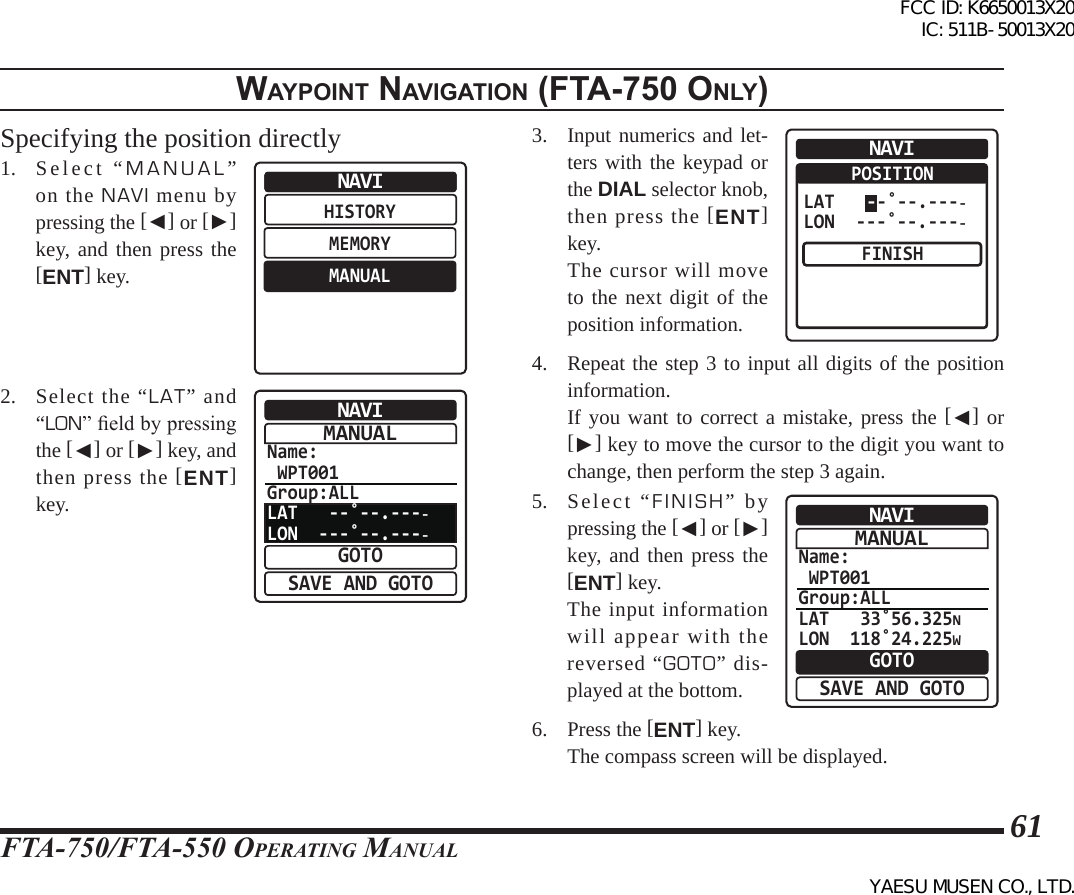 FTA-750/FTA-550 OperATing MAnuAl61WaypoInt naVIgatIon (Fta-750 only)Specifying the position directly1. Select “MANUAL” on the NAVI menu by pressing the [◄] or [►] key, and then press the [ENT] key.HISTORYMEMORYMANUALNAVI2.  Select the “LAT” and “LON” eld by pressing the [◄] or [►] key, and then press the [ENT] key.Name: WPT001Group:ALLLAT   --˚--.----LON  ---˚--.----NAVIGOTOSAVE AND GOTOMANUAL3.  Input numerics and let-ters with the keypad or the DIAL selector knob, then press the [ENT] key.   The cursor will move to the next digit of the position information.NAVIPOSITIONFINISHLAT   --˚--.----LON  ---˚--.----4.  Repeat the step 3 to input all digits of the position information.  If you want to correct a mistake, press the [◄] or [►] key to move the cursor to the digit you want to change, then perform the step 3 again.5.  Select “FINISH” by pressing the [◄] or [►] key, and then press the [ENT] key.  The input information will appear with the reversed “GOTO” dis-played at the bottom.Name: WPT001Group:ALLLAT   33˚56.325NLON  118˚24.225WNAVIGOTOSAVE AND GOTOMANUAL6. Press the [ENT] key.  The compass screen will be displayed.FCC ID: K6650013X20 IC: 511B-50013X20YAESU MUSEN CO., LTD.