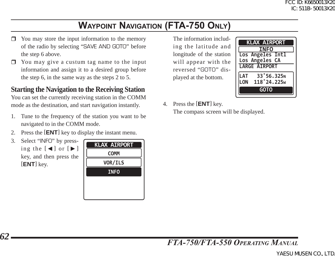 FTA-750/FTA-550 OperATing MAnuAl62WaypoInt naVIgatIon (Fta-750 only) You may store the input information to the memory of the radio by selecting “SAVE AND GOTO” before the step 6 above.  You may give a custum tag name to the input information and assign it to a desired group before the step 6, in the same way as the steps 2 to 5.Starting the Navigation to the Receiving StationYou can set the currently receiving station in the COMM mode as the destination, and start navigation instantly.1. Tune to the frequency of the station you want to be navigated to in the COMM mode.2.  Press the [ENT] key to display the instant menu.3.  Select “INFO” by press-ing the [◄] or [►] key, and then press the [ENT] key.COMMVOR/ILSINFOKLAX AIRPORT  The information includ-ing the latitude and longitude of the station will appear with the reversed “GOTO” dis-played at the bottom.Los Angeles IntlLos Angeles CALARGE AIRPORTLAT   33˚56.325NLON  118˚24.225WKLAX AIRPORTGOTOINFO4. Press the [ENT] key.  The compass screen will be displayed.FCC ID: K6650013X20 IC: 511B-50013X20YAESU MUSEN CO., LTD.