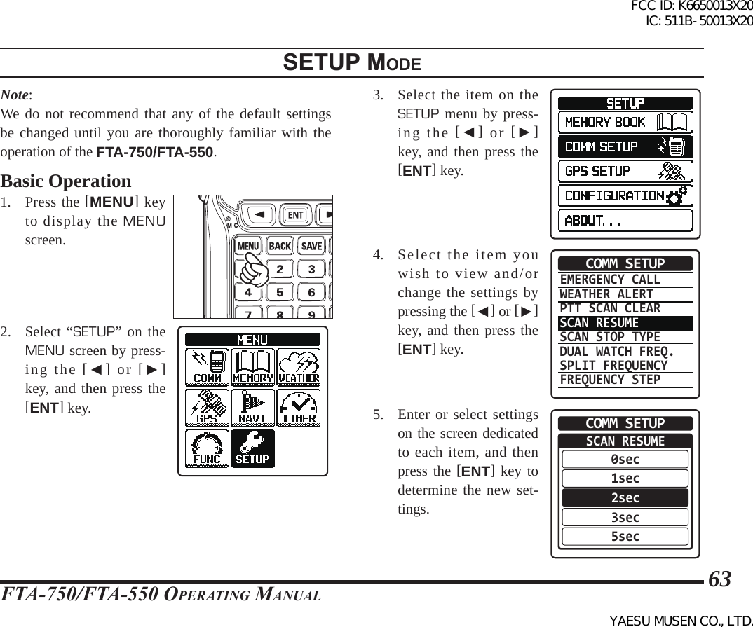 FTA-750/FTA-550 OperATing MAnuAl63Note:We do not recommend that any of the default settings be changed until you are thoroughly familiar with the operation of the FTA-750/FTA-550. Basic Operation1. Press the [MENU] key to display the MENU screen.2. Select “SETUP” on the MENU screen by press-ing the [◄] or [►] key, and then press the [ENT] key.3. Select the item on the SETUP menu by press-ing the [◄] or [►] key, and then press the [ENT] key.4. Select the item you wish to view and/or change the settings by pressing the [◄] or [►] key, and then press the [ENT] key.EMERGENCY CALLWEATHER ALERTPTT SCAN CLEARSCAN RESUMESCAN STOP TYPEDUAL WATCH FREQ.SPLIT FREQUENCYFREQUENCY STEPCOMM SETUP5.  Enter or select settings on the screen dedicated to each item, and then press the [ENT] key to determine the new set-tings.SCAN RESUME0sec1sec2sec3sec5secCOMM SETUPsetup modeFCC ID: K6650013X20 IC: 511B-50013X20YAESU MUSEN CO., LTD.