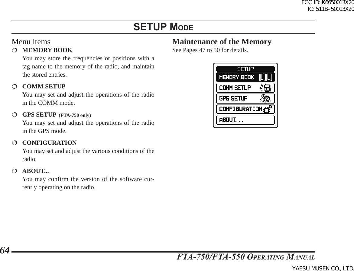 FTA-750/FTA-550 OperATing MAnuAl64setup modeMenu items MEMORY BOOK  You may store the frequencies or positions with a tag name to the memory of the radio, and maintain the stored entries. COMM SETUP  You may set and adjust the operations of the radio in the COMM mode. GPS SETUP  (FTA-750 only)  You may set and adjust the operations of the radio in the GPS mode. CONFIGURATION  You may set and adjust the various conditions of the radio. ABOUT...  You may confirm the version of the software cur-rently operating on the radio.Maintenance of the MemorySee Pages 47 to 50 for details.FCC ID: K6650013X20 IC: 511B-50013X20YAESU MUSEN CO., LTD.