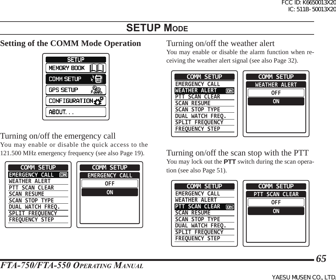 FTA-750/FTA-550 OperATing MAnuAl65setup modeSetting of the COMM Mode OperationTurning on/off the emergency callYou may enable or disable the quick access to the 121.500 MHz emergency frequency (see also Page 19).EMERGENCY CALLWEATHER ALERTPTT SCAN CLEARSCAN RESUMESCAN STOP TYPEDUAL WATCH FREQ.SPLIT FREQUENCYFREQUENCY STEPCOMM SETUP  EMERGENCY CALLOFFONCOMM SETUPTurning on/off the weather alertYou may enable or disable the alarm function when re-ceiving the weather alert signal (see also Page 32).EMERGENCY CALLWEATHER ALERTPTT SCAN CLEARSCAN RESUMESCAN STOP TYPEDUAL WATCH FREQ.SPLIT FREQUENCYFREQUENCY STEPCOMM SETUP  WEATHER ALERTOFFONCOMM SETUPTurning on/off the scan stop with the PTTYou may lock out the PTT switch during the scan opera-tion (see also Page 51).EMERGENCY CALLWEATHER ALERTPTT SCAN CLEARSCAN RESUMESCAN STOP TYPEDUAL WATCH FREQ.SPLIT FREQUENCYFREQUENCY STEPCOMM SETUP  PTT SCAN CLEAROFFONCOMM SETUPFCC ID: K6650013X20 IC: 511B-50013X20YAESU MUSEN CO., LTD.