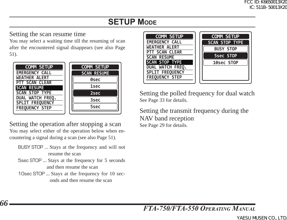 FTA-750/FTA-550 OperATing MAnuAl66setup modeSetting the scan resume timeYou may select a waiting time till the resuming of scan after the encountered signal disappears (see also Page 51).EMERGENCY CALLWEATHER ALERTPTT SCAN CLEARSCAN RESUMESCAN STOP TYPEDUAL WATCH FREQ.SPLIT FREQUENCYFREQUENCY STEPCOMM SETUP  SCAN RESUME0sec1sec2sec3sec5secCOMM SETUPSetting the operation after stopping a scanYou may select either of the operation below when en-countering a signal during a scan (see also Page 51).BUSY STOP ...  Stays at the frequency and will not resume the scan5sec STOP ...  Stays at the frequency for 5 seconds and then resume the scan10sec STOP ...  Stays at the frequency for 10 sec-onds and then resume the scanEMERGENCY CALLWEATHER ALERTPTT SCAN CLEARSCAN RESUMESCAN STOP TYPEDUAL WATCH FREQ.SPLIT FREQUENCYFREQUENCY STEPCOMM SETUP  SCAN STOP TYPEBUSY STOP5sec STOP10sec STOPCOMM SETUPSetting the polled frequency for dual watch See Page 33 for details.Setting the transmit frequency during the NAV band receptionSee Page 29 for details.FCC ID: K6650013X20 IC: 511B-50013X20YAESU MUSEN CO., LTD.