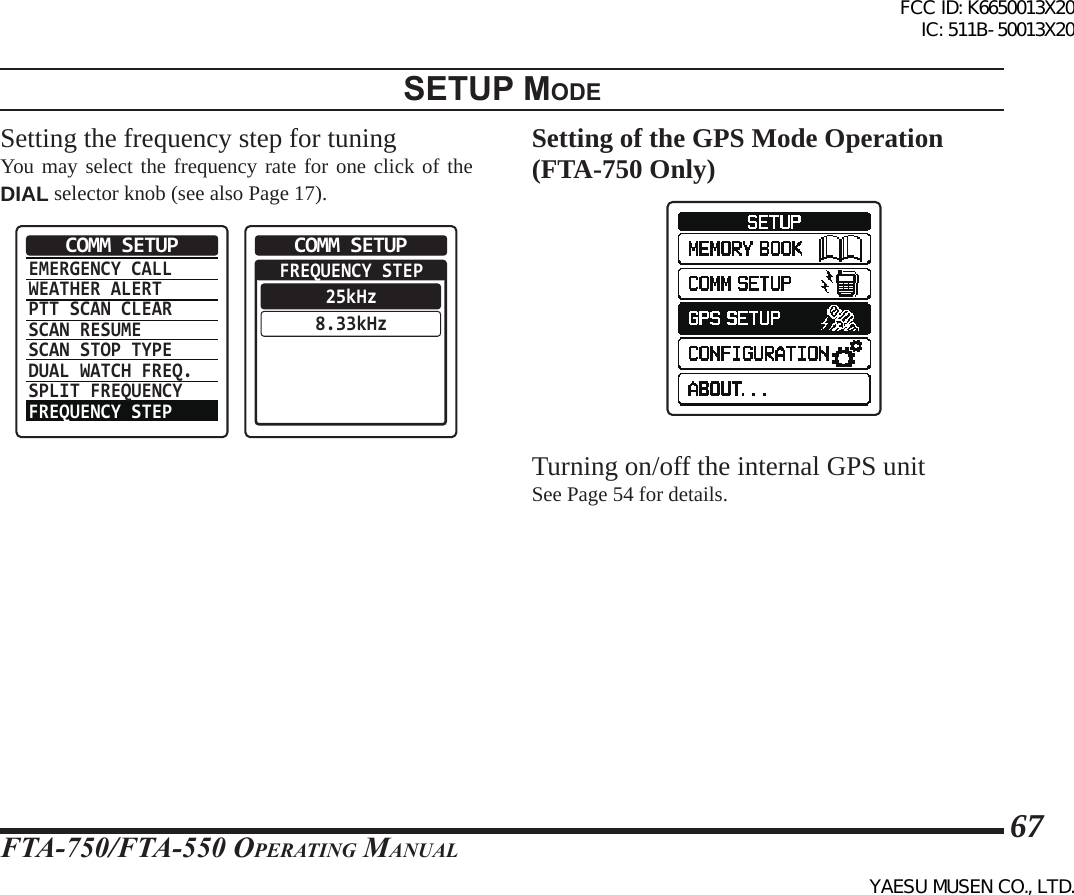 FTA-750/FTA-550 OperATing MAnuAl67setup modeSetting the frequency step for tuningYou may select the frequency rate for one click of the  DIAL selector knob (see also Page 17).EMERGENCY CALLWEATHER ALERTPTT SCAN CLEARSCAN RESUMESCAN STOP TYPEDUAL WATCH FREQ.SPLIT FREQUENCYFREQUENCY STEPCOMM SETUP  FREQUENCY STEP25kHz8.33kHzCOMM SETUPSetting of the GPS Mode Operation (FTA-750 Only)Turning on/off the internal GPS unitSee Page 54 for details.FCC ID: K6650013X20 IC: 511B-50013X20YAESU MUSEN CO., LTD.