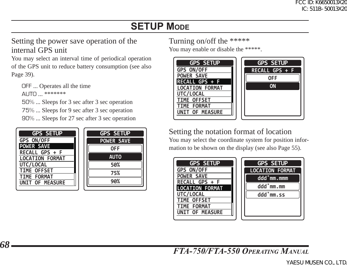 FTA-750/FTA-550 OperATing MAnuAl68setup modeSetting the power save operation of the internal GPS unitYou may select an interval time of periodical operation of the GPS unit to reduce battery consumption (see also Page 39).OFF ... Operates all the timeAUTO ... *******50% ... Sleeps for 3 sec after 3 sec operation75% ... Sleeps for 9 sec after 3 sec operation90% ... Sleeps for 27 sec after 3 sec operationGPS ON/OFFPOWER SAVERECALL GPS + FLOCATION FORMATUTC/LOCALTIME OFFSETTIME FORMATUNIT OF MEASUREGPS SETUP  POWER SAVEOFFAUTO50%75%90%GPS SETUPTurning on/off the *****You may enable or disable the *****.GPS ON/OFFPOWER SAVERECALL GPS + FLOCATION FORMATUTC/LOCALTIME OFFSETTIME FORMATUNIT OF MEASUREGPS SETUP  RECALL GPS + FOFFONGPS SETUPSetting the notation format of locationYou may select the coordinate system for position infor-mation to be shown on the display (see also Page 55).GPS ON/OFFPOWER SAVERECALL GPS + FLOCATION FORMATUTC/LOCALTIME OFFSETTIME FORMATUNIT OF MEASUREGPS SETUP  LOCATION FORMATddd˚mm.mmmddd˚mm.mm ddd˚mm.ss GPS SETUPFCC ID: K6650013X20 IC: 511B-50013X20YAESU MUSEN CO., LTD.