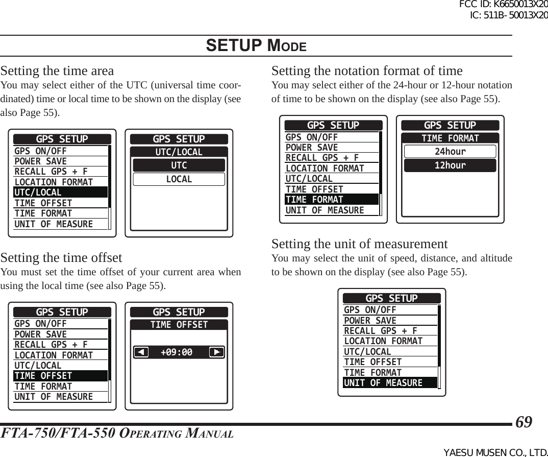 FTA-750/FTA-550 OperATing MAnuAl69setup modeSetting the time areaYou may select either of the UTC (universal time coor-dinated) time or local time to be shown on the display (see also Page 55).GPS ON/OFFPOWER SAVERECALL GPS + FLOCATION FORMATUTC/LOCALTIME OFFSETTIME FORMATUNIT OF MEASUREGPS SETUP  UTC/LOCALUTCLOCALGPS SETUPSetting the time offsetYou must set the time offset of your current area when using the local time (see also Page 55).GPS ON/OFFPOWER SAVERECALL GPS + FLOCATION FORMATUTC/LOCALTIME OFFSETTIME FORMATUNIT OF MEASUREGPS SETUP  TIME OFFSET+09:00 GPS SETUPSetting the notation format of timeYou may select either of the 24-hour or 12-hour notation of time to be shown on the display (see also Page 55).GPS ON/OFFPOWER SAVERECALL GPS + FLOCATION FORMATUTC/LOCALTIME OFFSETTIME FORMATUNIT OF MEASUREGPS SETUP  TIME FORMAT24hour12hourGPS SETUPSetting the unit of measurementYou may select the unit of speed, distance, and altitude to be shown on the display (see also Page 55).GPS ON/OFFPOWER SAVERECALL GPS + FLOCATION FORMATUTC/LOCALTIME OFFSETTIME FORMATUNIT OF MEASUREGPS SETUPFCC ID: K6650013X20 IC: 511B-50013X20YAESU MUSEN CO., LTD.