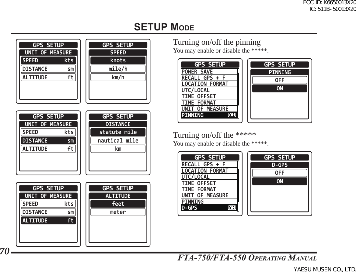 FTA-750/FTA-550 OperATing MAnuAl70setup modeUNIT OF MEASUREGPS SETUPSPEEDDISTANCEALTITUDEktssmft  SPEEDknotsmile/hkm/hGPS SETUPUNIT OF MEASUREGPS SETUPSPEEDDISTANCEALTITUDEktssmft  DISTANCEstatute milenautical milekmGPS SETUPUNIT OF MEASUREGPS SETUPSPEEDDISTANCEALTITUDEktssmft  ALTITUDEfeetmeterGPS SETUPTurning on/off the pinningYou may enable or disable the *****.POWER SAVERECALL GPS + FLOCATION FORMATUTC/LOCALTIME OFFSETTIME FORMATUNIT OF MEASUREPINNINGGPS SETUP  PINNINGOFFONGPS SETUPTurning on/off the *****You may enable or disable the *****.RECALL GPS + FLOCATION FORMATUTC/LOCALTIME OFFSETTIME FORMATUNIT OF MEASUREPINNINGD-GPSGPS SETUP  D-GPSOFFONGPS SETUPFCC ID: K6650013X20 IC: 511B-50013X20YAESU MUSEN CO., LTD.