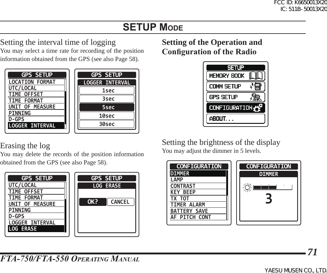 FTA-750/FTA-550 OperATing MAnuAl71setup modeSetting the interval time of loggingYou may select a time rate for recording of the position information obtained from the GPS (see also Page 58).LOCATION FORMATUTC/LOCALTIME OFFSETTIME FORMATUNIT OF MEASUREPINNINGD-GPSLOGGER INTERVALGPS SETUP  LOGGER INTERVAL 1sec 3sec 5sec10sec30secGPS SETUPErasing the logYou may delete the records of the position information obtained from the GPS (see also Page 58).UTC/LOCALTIME OFFSETTIME FORMATUNIT OF MEASUREPINNINGD-GPSLOGGER INTERVALLOG ERASEGPS SETUP  LOG ERASECANCELGPS SETUPOK?Setting of the Operation and Conguration of the RadioSetting the brightness of the displayYou may adjust the dimmer in 5 levels.DIMMERLAMPCONTRASTKEY BEEPTX TOTTIMER ALARMBATTERY SAVEAF PITCH CONTCONFIGURATION  DIMMER3CONFIGURATIONFCC ID: K6650013X20 IC: 511B-50013X20YAESU MUSEN CO., LTD.