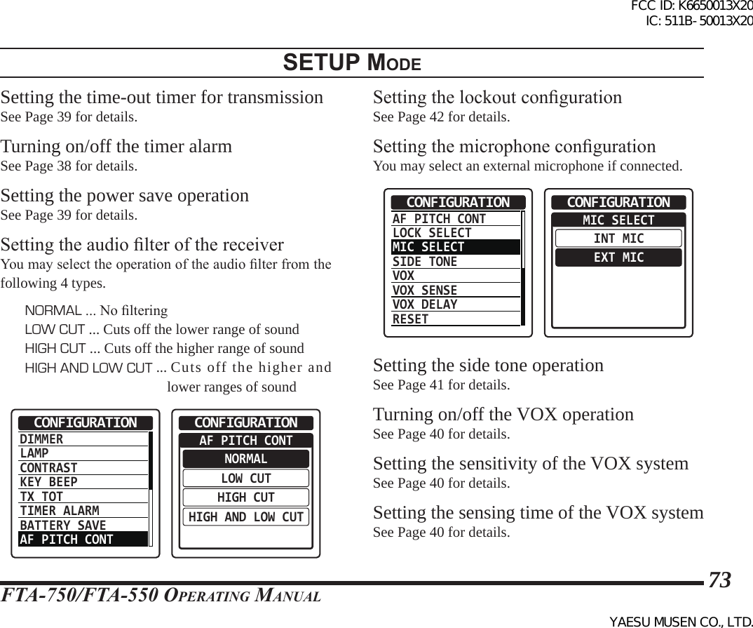 FTA-750/FTA-550 OperATing MAnuAl73setup modeSetting the time-out timer for transmissionSee Page 39 for details.Turning on/off the timer alarmSee Page 38 for details.Setting the power save operationSee Page 39 for details.Setting the audio lter of the receiverYou may select the operation of the audio lter from the following 4 types.NORMAL ... No lteringLOW CUT ... Cuts off the lower range of soundHIGH CUT ... Cuts off the higher range of soundHIGH AND LOW CUT ...  Cuts off the higher and lower ranges of soundDIMMERLAMPCONTRASTKEY BEEPTX TOTTIMER ALARMBATTERY SAVEAF PITCH CONTCONFIGURATION  AF PITCH CONTNORMALLOW CUTHIGH CUTHIGH AND LOW CUTCONFIGURATIONSetting the lockout congurationSee Page 42 for details.Setting the microphone congurationYou may select an external microphone if connected.AF PITCH CONTLOCK SELECTMIC SELECTSIDE TONEVOXVOX SENSEVOX DELAYRESETCONFIGURATION  MIC SELECTINT MICEXT MICCONFIGURATIONSetting the side tone operationSee Page 41 for details.Turning on/off the VOX operationSee Page 40 for details.Setting the sensitivity of the VOX systemSee Page 40 for details.Setting the sensing time of the VOX systemSee Page 40 for details.FCC ID: K6650013X20 IC: 511B-50013X20YAESU MUSEN CO., LTD.