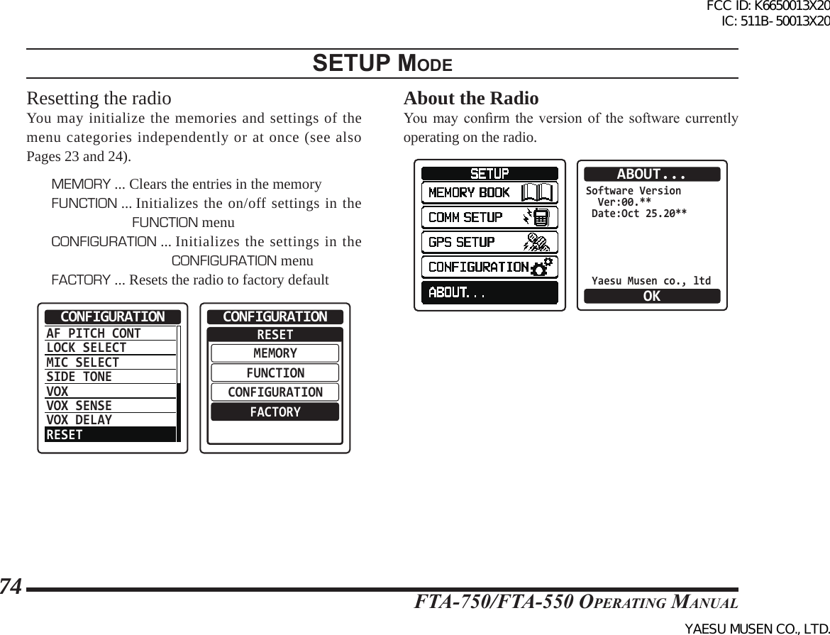 FTA-750/FTA-550 OperATing MAnuAl74setup modeResetting the radioYou may initialize the memories and settings of the menu categories independently or at once (see also Pages 23 and 24).MEMORY ... Clears the entries in the memoryFUNCTION ...  Initializes the on/off settings in the FUNCTION menuCONFIGURATION ...  Initializes the settings in the CONFIGURATION menuFACTORY ...  Resets the radio to factory defaultAF PITCH CONTLOCK SELECTMIC SELECTSIDE TONEVOXVOX SENSEVOX DELAYRESETCONFIGURATION  RESETMEMORYFUNCTIONCONFIGURATIONFACTORYCONFIGURATIONAbout the RadioYou  may  conrm  the  version  of  the  software  currently operating on the radio.  Software Version  Ver:00.** Date:Oct 25.20** Yaesu Musen co., ltdABOUT...OKFCC ID: K6650013X20 IC: 511B-50013X20YAESU MUSEN CO., LTD.