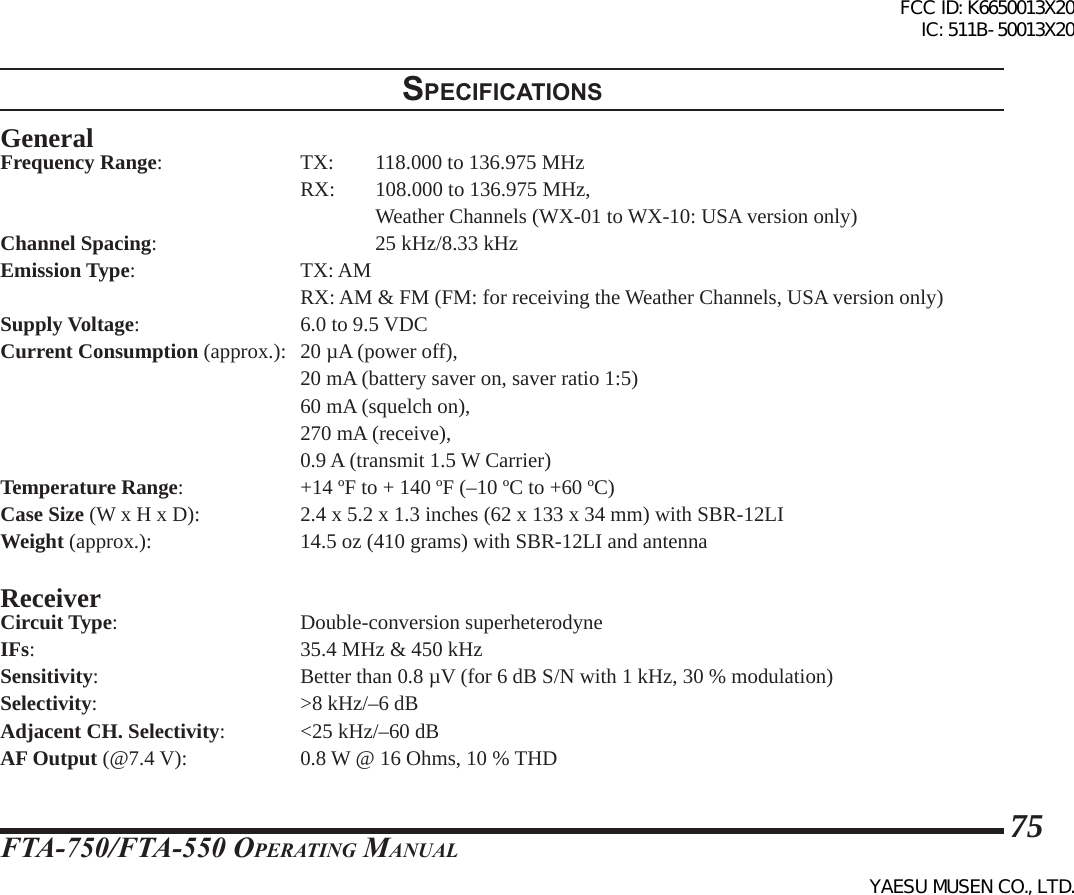 FTA-750/FTA-550 OperATing MAnuAl75specIFIcatIonsGeneralFrequency Range:    TX:  118.000 to 136.975 MHz    RX: 108.000 to 136.975 MHz,          Weather Channels (WX-01 to WX-10: USA version only)Channel Spacing:      25 kHz/8.33 kHzEmission Type:   TX: AM        RX: AM &amp; FM (FM: for receiving the Weather Channels, USA version only)Supply Voltage:      6.0 to 9.5 VDCCurrent Consumption (approx.):  20 µA (power off),        20 mA (battery saver on, saver ratio 1:5)    60 mA (squelch on),    270 mA (receive),    0.9 A (transmit 1.5 W Carrier)Temperature Range:    +14 ºF to + 140 ºF (–10 ºC to +60 ºC)Case Size (W x H x D):    2.4 x 5.2 x 1.3 inches (62 x 133 x 34 mm) with SBR-12LIWeight (approx.):    14.5 oz (410 grams) with SBR-12LI and antennaReceiverCircuit Type:   Double-conversion superheterodyneIFs:        35.4 MHz &amp; 450 kHzSensitivity:      Better than 0.8 µV (for 6 dB S/N with 1 kHz, 30 % modulation)Selectivity:      &gt;8 kHz/–6 dBAdjacent CH. Selectivity:  &lt;25 kHz/–60 dBAF Output (@7.4 V):    0.8 W @ 16 Ohms, 10 % THDFCC ID: K6650013X20 IC: 511B-50013X20YAESU MUSEN CO., LTD.
