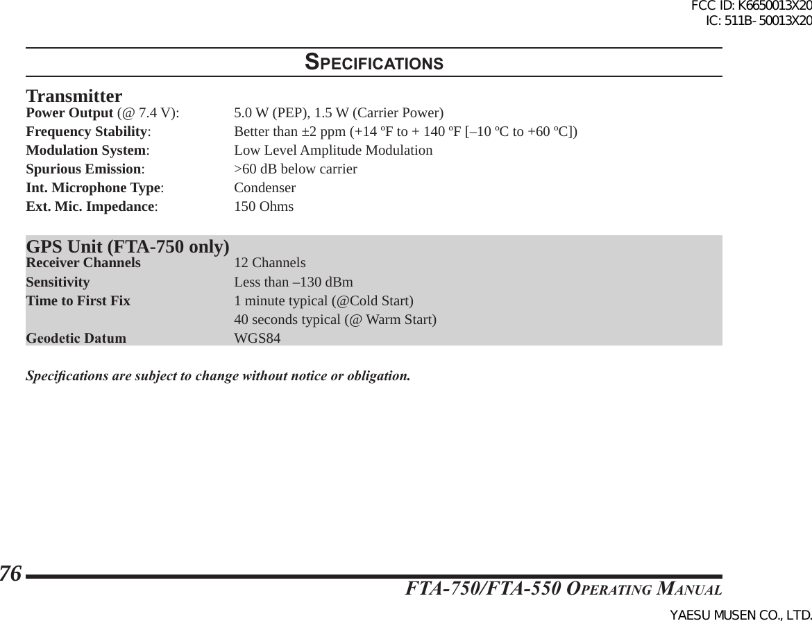 FTA-750/FTA-550 OperATing MAnuAl76specIFIcatIonsTransmitterPower Output (@ 7.4 V):   5.0 W (PEP), 1.5 W (Carrier Power)Frequency Stability:    Better than ±2 ppm (+14 ºF to + 140 ºF [–10 ºC to +60 ºC])Modulation System:    Low Level Amplitude ModulationSpurious Emission:    &gt;60 dB below carrierInt. Microphone Type:   CondenserExt. Mic. Impedance:    150 OhmsGPS Unit (FTA-750 only)Receiver Channels    12 ChannelsSensitivity     Less than –130 dBmTime to First Fix    1 minute typical (@Cold Start)    40 seconds typical (@ Warm Start)Geodetic Datum     WGS84Specications are subject to change without notice or obligation.FCC ID: K6650013X20 IC: 511B-50013X20YAESU MUSEN CO., LTD.