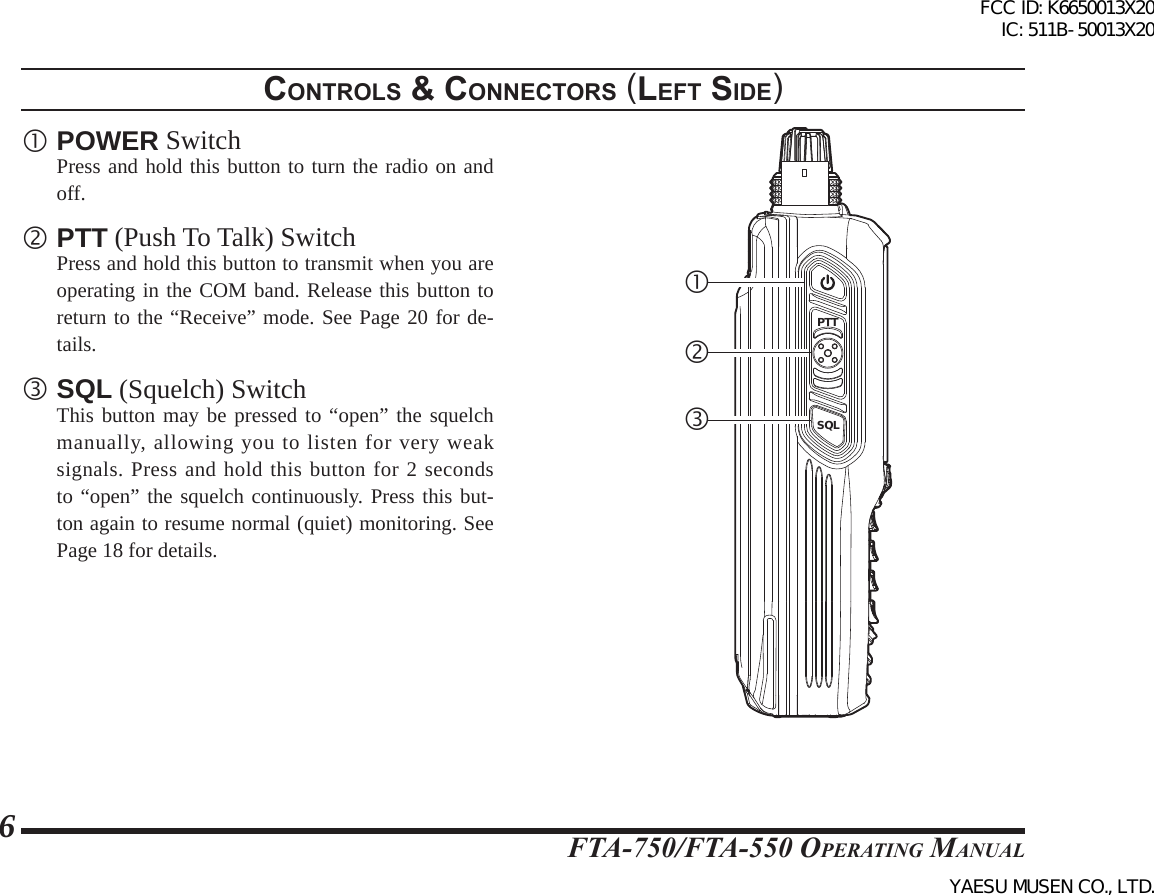 FTA-750/FTA-550 OperATing MAnuAl6 POWER Switch  Press and hold this button to turn the radio on and off. PTT (Push To Talk) Switch  Press and hold this button to transmit when you are operating in the COM band. Release this button to return to the “Receive” mode. See Page 20 for de-tails. SQL (Squelch) Switch  This button may be pressed to “open” the squelch manually, allowing you to listen for very weak signals. Press and hold this button for 2 seconds to “open” the squelch continuously. Press this but-ton again to resume normal (quiet) monitoring. See Page 18 for details.controls &amp; connectors (leFt sIde)DATAMIC/SPEXTDCPTTSQLFCC ID: K6650013X20 IC: 511B-50013X20YAESU MUSEN CO., LTD.