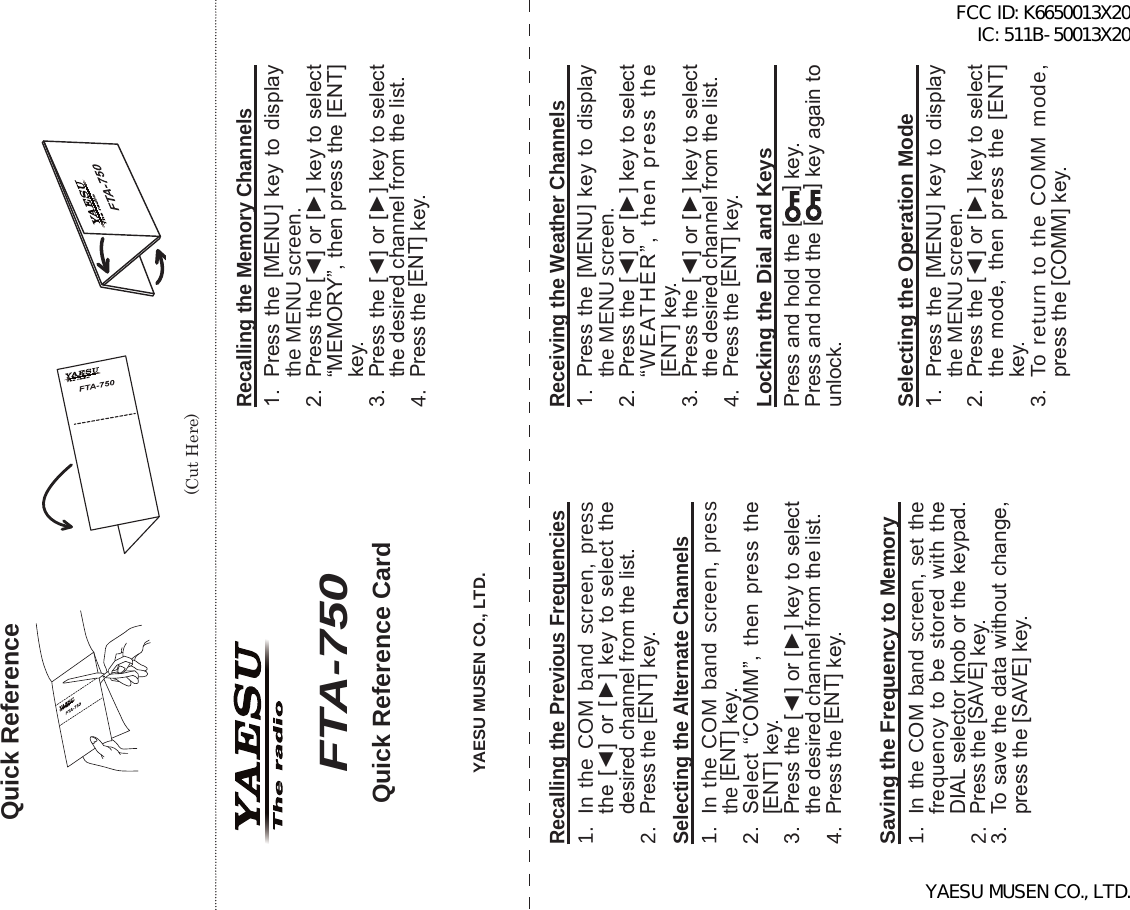 FTA-750/FTA-550 OperATing MAnuAl79Quick Reference(Cut Here)Quick Reference CardRecalling the Previous Frequencies1.  In the COM band screen, press the [◄] or  [►]  key  to select  the desired channel from the list. 2. Press the [ENT] key.Selecting the Alternate Channels1.  In the COM band screen, press the [ENT] key.2.  Select “COMM”,  then  press  the [ENT] key.3.  Press the [◄] or [►] key to select the desired channel from the list. 4. Press the [ENT] key.Saving the Frequency to Memory 1.  In the COM band screen, set the frequency  to  be  stored  with  the DIAL selector knob or the keypad.2. Press the [SAVE] key.3.  To save the data without change, press the [SAVE] key.Recalling the Memory Channels1.  Press the [MENU]  key to display the MENU screen. 2.  Press the [◄] or [►] key to select “MEMORY”, then press the [ENT] key.3.  Press the [◄] or [►] key to select the desired channel from the list. 4. Press the [ENT] key.Receiving the Weather Channels1.  Press the [MENU]  key to display the MENU screen. 2.  Press the [◄] or [►] key to select “WEATHER”,  then  press  the [ENT] key.3.  Press the [◄] or [►] key to select the desired channel from the list. 4. Press the [ENT] key.Locking the Dial and KeysPress and hold the [] key.Press and hold the [] key again to unlock.YAESU MUSEN CO., LTD.FTA-750Selecting the Operation Mode1.  Press the [MENU]  key to display the MENU screen. 2.  Press the [◄] or [►] key to select the mode,  then  press  the  [ENT] key.3.  To return to the COMM mode, press the [COMM] key.FCC ID: K6650013X20 IC: 511B-50013X20YAESU MUSEN CO., LTD.