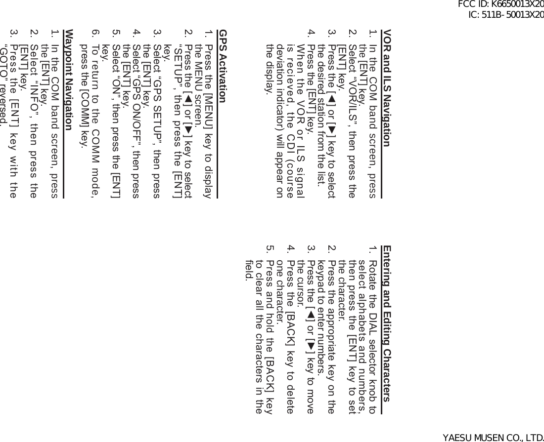 FTA-750/FTA-550 OperATing MAnuAl80VOR and ILS Navigation1.  In the COM band screen, press the [ENT] key.2.  Select “VOR/ILS”, then press the [ENT] key.3.  Press the [◄] or [►] key to select the desired station from the list. 4. Press the [ENT] key.  When  the  VOR  or  ILS  signal is  recieved,  the  CDI  (course deviation indicator) will appear on the display. GPS Activation1.  Press the [MENU] key to display the MENU screen. 2.  Press the [◄] or [►] key to select “SETUP”,  then  press  the  [ENT] key.3.  Select “GPS SETUP”, then press the [ENT] key.4.  Select “GPS ON/OFF”, then press the [ENT] key.5.  Select “ON”, then press the [ENT] key.6.  To return to the COMM mode, press the [COMM] key.Waypoint Navigation1.  In the COM band screen, press the [ENT] key.2.  Select  “INFO”,  then  press  the [ENT] key.3. Press  the  [ENT]  key  with  the “GOTO” reversed.Entering and Editing Characters1.  Rotate the DIAL  selector knob to select  alphabets  and  numbers, then press  the  [ENT] key  to  set the character.2.  Press the appropriate key on the keypad to enter numbers.3. Press the [◄] or [►] key to move the cursor.4.  Press the  [BACK]  key  to  delete one character.5. Press  and  hold  the [BACK]  key to clear all the characters in the eld.FCC ID: K6650013X20 IC: 511B-50013X20YAESU MUSEN CO., LTD.