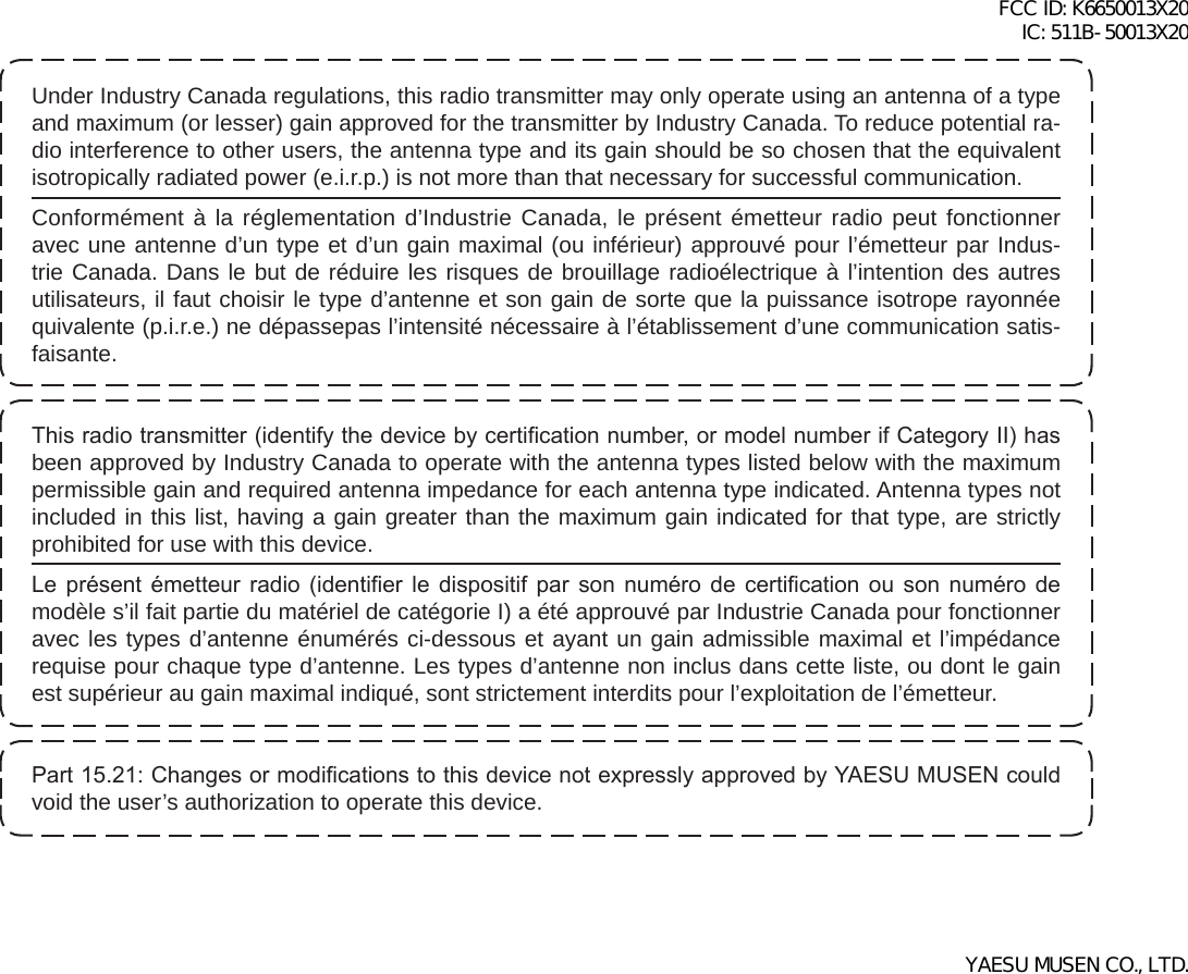 Under Industry Canada regulations, this radio transmitter may only operate using an antenna of a type and maximum (or lesser) gain approved for the transmitter by Industry Canada. To reduce potential ra-dio interference to other users, the antenna type and its gain should be so chosen that the equivalent isotropically radiated power (e.i.r.p.) is not more than that necessary for successful communication.Conformément à la réglementation d’Industrie Canada, le présent émetteur radio peut fonctionner avec une antenne d’un type et d’un gain maximal (ou inférieur) approuvé pour l’émetteur par Indus-trie Canada. Dans le but de réduire les risques de brouillage radioélectrique à l’intention des autres utilisateurs, il faut choisir le type d’antenne et son gain de sorte que la puissance isotrope rayonnée quivalente (p.i.r.e.) ne dépassepas l’intensité nécessaire à l’établissement d’une communication satis-faisante.This radio transmitter (identify the device by certication number, or model number if Category II) has been approved by Industry Canada to operate with the antenna types listed below with the maximum permissible gain and required antenna impedance for each antenna type indicated. Antenna types not included in this list, having a gain greater than the maximum gain indicated for that type, are strictly prohibited for use with this device.Le  présent  émetteur  radio  (identier  le  dispositif  par  son  numéro  de  certication  ou  son  numéro  de modèle s’il fait partie du matériel de catégorie I) a été approuvé par Industrie Canada pour fonctionner avec les types d’antenne énumérés ci-dessous et ayant un gain admissible maximal et l’impédance requise pour chaque type d’antenne. Les types d’antenne non inclus dans cette liste, ou dont le gain est supérieur au gain maximal indiqué, sont strictement interdits pour l’exploitation de l’émetteur.Part 15.21: Changes or modications to this device not expressly approved by YAESU MUSEN could void the user’s authorization to operate this device.FCC ID: K6650013X20 IC: 511B-50013X20YAESU MUSEN CO., LTD.